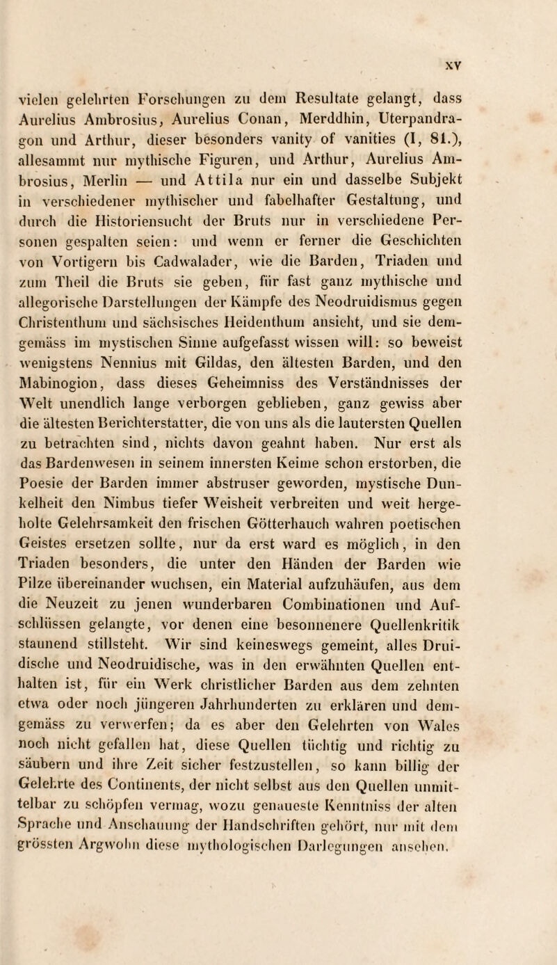 vielen gelehrten Forschungen zu dem Resultate gelangt, dass Aurelius Ambrosius, Aurelius Conan, Merddhin, Uterpandra- gon und Arthur, dieser besonders vanity of vanities (I, 81.), allesammt nur mythische Figuren, und Arthur, Aurelius Am¬ brosius, Merlin — und Attila nur ein und dasselbe Subjekt in verschiedener mythischer und fabelhafter Gestaltung, und durch die Historiensucht der Bruts nur in verschiedene Per¬ sonen gespalten seien: und wenn er ferner die Geschichten von Vortigern bis Cadvvalader, wie die Barden, Triaden und zum Theil die Bruts sie geben, für fast ganz mythische und allegorische Darstellungen der Kämpfe des Neodruidismus gegen Christenthum und sächsisches Ileidenthum ansieht, und sie dem¬ gemäss im mystischen Sinne aufgefasst wissen will; so beweist wenigstens Nennius mit Gildas, den ältesten Barden, und den Mabinogion, dass dieses Geheimniss des Verständnisses der Welt unendlich lange verborgen geblieben, ganz gewiss aber die ältesten Berichterstatter, die von uns als die lautersten Quellen zu betrachten sind, nichts davon geahnt haben. Nur erst als das Bardenwesen in seinem innersten Keime schon erstorben, die Poesie der Barden immer abstruser geworden, mystische Dun¬ kelheit den Nimbus tiefer Weisheit verbreiten und weit herge¬ holte Gelehrsamkeit den frischen Götterhauch wahren poetischen Geistes ersetzen sollte, nur da erst ward es möglich, in den Triaden besonders, die unter den Händen der Barden wie Pilze übereinander wuchsen, ein Material aufzuhäufen, aus dem die Neuzeit zu jenen wunderbaren Combinationen und Auf¬ schlüssen gelangte, vor denen eine besonnenere Quellenkritik staunend stillsteht. Wir sind keineswegs gemeint, alles Drui- dische und Neodruidische, was in den erwähnten Quellen ent¬ halten ist, für ein Werk christlicher Barden aus dem zehnten etwa oder noch jüngeren Jahrhunderten zu erklären und dem¬ gemäss zu veiNverfen; da es aber den Gelehrten von Wales noch nicht gefallen hat, diese Quellen tüchtig und richtig zu säubern und ihre Zeit sicher festzustellen, so kann billig der Gelehrte des Continents, der nicht selbst aus den Quellen unmit¬ telbar zu scliöpfen vermag, wozu genaueste Kenntniss der alten Sprache und Anschaiiimg der Handschriften gehört, nur mit dom grössten Argwohn diese mythologisclicn Darlegungen ansehen,