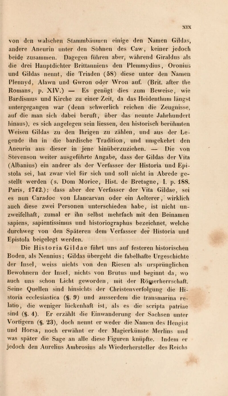 von dt’ji nnlsclien Staiiiinhäiiiiioii einige den Namen Gildas, andere Aneurin unter den Söhnen des Cavv, keiner jedoch beide zusammen. Dagegen führen aber, während Giraldus als die drei Hauptdichter Brittannieus den Flemmydius, Oronius und Gildas nennt, die Triaden (58) diese unter den Namen Pleniiyd, Alawn und Gwron oder Wron auf. (Brit. after the Romans, p. XIV.) — Es genügt dies zum Beweise, wie Bardismus und Kirche zu einer Zeit, da das Heidenthum längst untergegaiigen war (denn schwerlich reichen die Zeugnisse, auf die man sich dabei beruft, über das neunte Jahrhundert hinaus), es sich angelegen sein Hessen, den historisch berühmten Weisen Gildas zu den Ihrigen zu zählen, und aus der Le¬ gende ihn in die bardische Tradition, und umgekehrt den Aneurin aus dieser in jene hinüberzuziehen. — Die von Stevenson weiter ausgeführte Angabe, dass der Gildas der Vita (Albanius) ein andrer als der Verfasser der Historia und Epi¬ stola sei, hat zwar viel für sich und soll nicht in Abrede ge¬ stellt werden (s. Dom Morice, Hist, de Bretagne, I, p. 188. Paris, 1742.); dass aber der Verfasser der Vita Gildae, sei es nun Caradoc von Llancarvan oder ein Aelterer, wirklich auch diese zwei Personen unterschieden habe, ist nicht un¬ zweifelhaft, zumal er ihn selbst mehrfach mit den Beinamen sapiens, sapientissimus und historiographus bezeichnet, welche durchweg von den Späteren dem Verfasser der Historia und Epistola beigelegt werden. Die Historia Gildae führt uns auf festeren historischen Boden, als Nennius; Gildas übergeht die fabelhafte Urgeschichte der Insel, weiss nichts von den Riesen als ursprünglichen Bewohnern der Insel, nichts von Brutus und beginnt da, wo auch uns schon Licht geworden, mit der Rönierherrschaft. Seine Quellen sind hinsichts der Christenverfolgung die Hi¬ storia ecclesiastica (§. 0) und ausserdem die transmarina re¬ latio, die weniger lückenhaft ist, als es die scripta patriae sind (§. 4). Er erzählt die Einwanderung der Sachsen unter Vortigern (§. 2.3), doch nennt er weder die Namen des Hengist und Horsa, noch erwähnt er der Magierkünste Merlins und was später die .Sage an alle diese Figuren knüpfte. Indem er jedoch den Aurelius Ambrosius als Wiederhersteller des Reichs