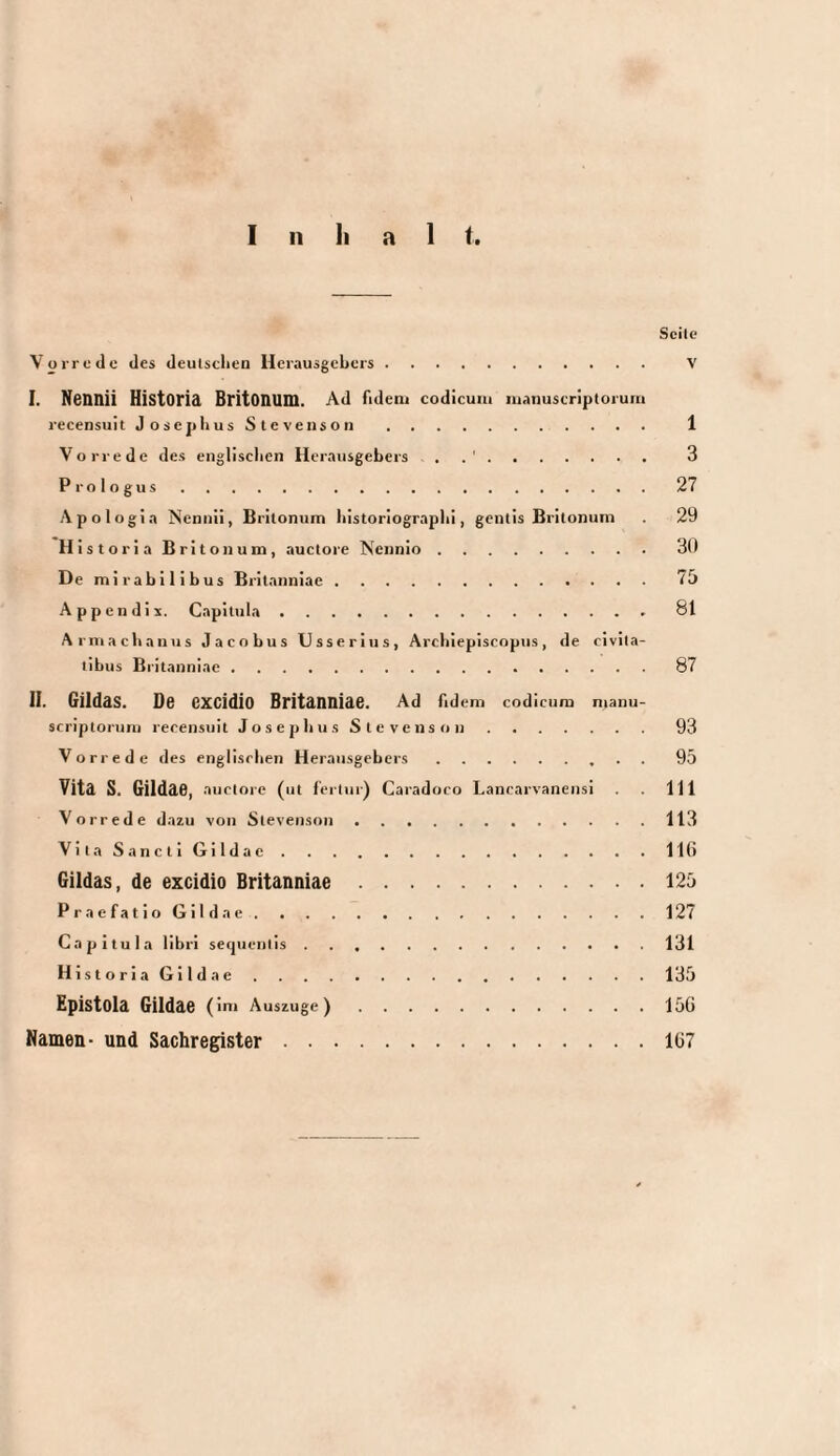 Scite Vorrede des deulsclien Herausgebers. V I. Nennii Historia Britonum. Ad fidem codicum mauuscriptorum recensuit JosepbusStevenson. 1 Vorrede des englisclien Herausgebers . . 3 Prologus.27 Apologia Nennii, Britonum bistoriograplii, gentis Britonum . 29 Historia Britonum, auctore Nennio.3(1 De mirabilibus Britanniae.75 Appendix. Capitula.81 Armaebauus Jacobus Usseriiis, Arcbiepiscopns, de civita¬ tibus Britanniae.87 H. Gildas. Do excidio Britanniae. Ad Adem codicum mauu- srriptoruni recensuit J o s e p li u s S t e v e n s o ii.93 Vorrede des englischen Herausgebers.. . 95 Vita S. Gildae, auctore (ut fertur) Caradoco Lancarvanensi . . 111 Vorrede dazu von Stevenson.113 V i t a S a n c t i G i 1 d a e.11(1 Gildas, de excidio Britanniae.125 P r a e f a t i o G i 1 d a e.127 Capitula libri secpientis.131 HistoriaGildae.135 Epistola Gildae ( im Auszuge).15G Namen- und Sachregister.167