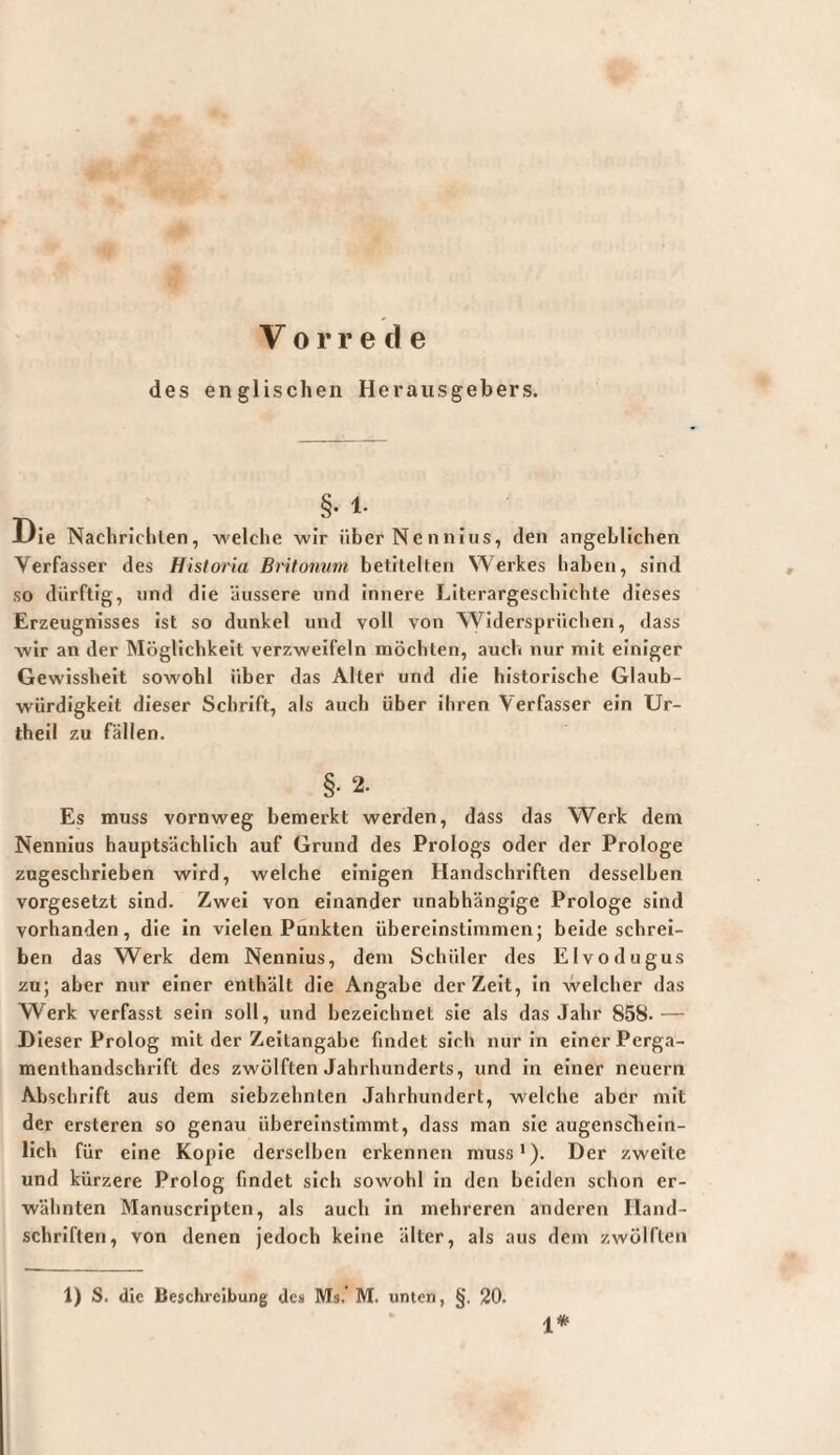 Vorrede des englischen Herausgebers. §• 1- -L'ie Nachriclilen, -welche -wir über Neniiiiis, den angeblichen Verfasser des Historia Britonvin betitelten Werkes haben, sind so dürftig, lind die äussere und innere Literargescbichte dieses Erzeugnisses ist so dunkel und voll von Widersprüchen, dass wir an der Möglichkeit verzweifeln möchten, auch nur mit einiger Gewissheit sowohl über das Alter und die historische Glaub¬ würdigkeit dieser Schrift, als auch über ihren Verfasser ein Ur- theil zu fällen. §• 2. Es muss vornweg bemerkt werden, dass das Werk dem Nennlus hauptsächlich auf Grund des Prologs oder der Prologe zugeschrieben wird, welche einigen Handschriften desselben vorgesetzt sind. Zwei von einander unabhängige Prologe sind vorhanden, die ln vielen Punkten übereinstimmen; beide schrei¬ ben das Werk dem Nennlus, dem Schüler des Elvodugus zu; aber nur einer enthält die Angabe der Zeit, in welcher das Werk verfasst sein soll, und bezeichnet sie als das Jahr 858- — Dieser Prolog mit der Zeitangabe findet sich nur in einer Perga¬ menthandschrift des zwölften Jahrhunderts, und in einer neuern Abschrift aus dem siebzehnten Jahrhundert, welche aber mit der ersteren so genau übereinstimmt, dass man sie augenscliein- lich für eine Kopie derselben erkennen muss*). Der zweite und kürzere Prolog findet sich sowohl In den beiden schon er¬ wähnten Manuscripten, als auch in mehreren anderen Hand¬ schriften, von denen jedoch keine älter, als aus dem zwölften