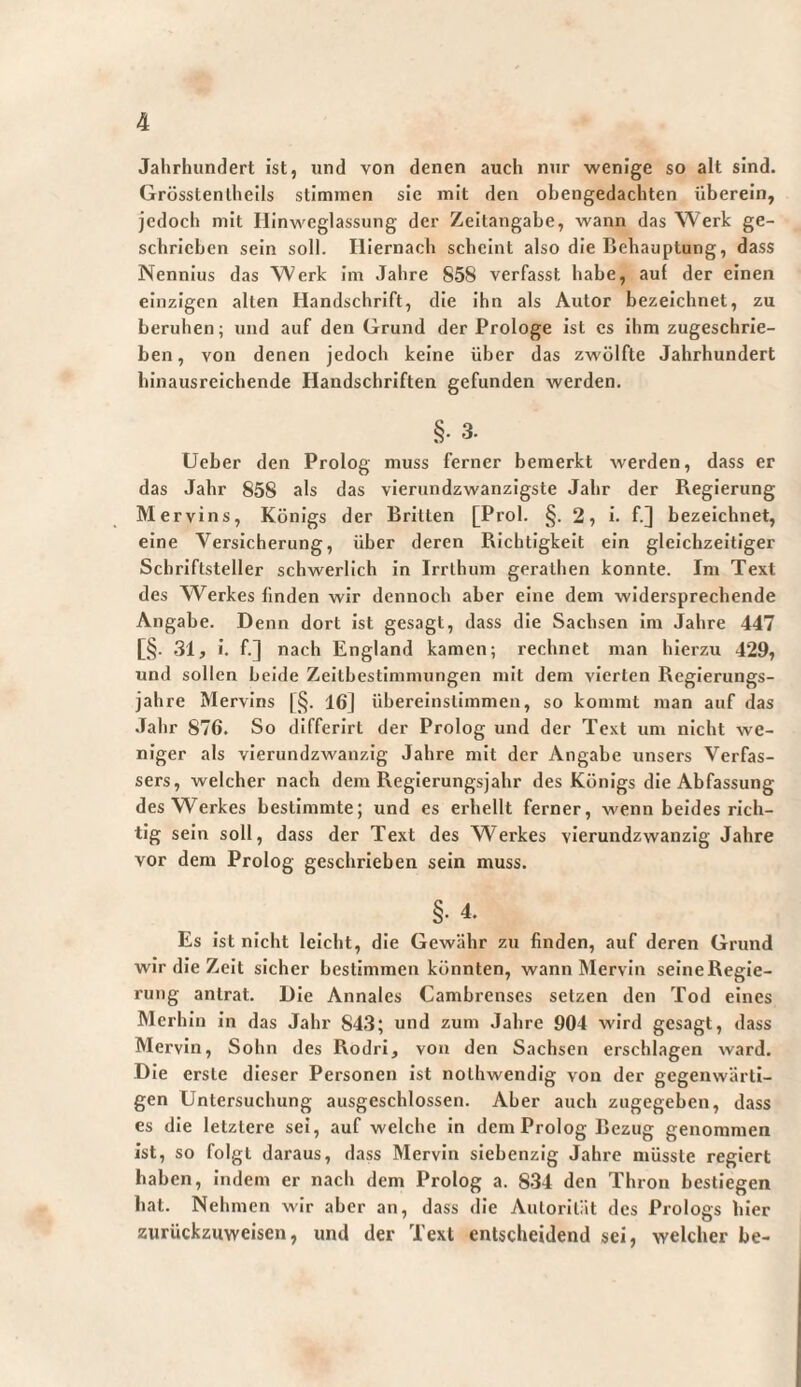 Jahrhundert ist, und von denen auch nur wenige so alt sind. Grösstenlheils stimmen sie mit den obengedachten überein, jedoch mit Hinwcglassung der Zeitangabe, wann das Werk ge¬ schrieben sein soll. Hiernach scheint also die Behauptung, dass Nennius das Werk Im Jahre 858 verfasst habe, aut der einen einzigen alten Handschrift, die Ihn als Autor bezeichnet, zu beruhen; und auf den Grund der Prologe Ist cs ihm zugeschrie¬ ben, von denen jedoch keine über das zwölfte Jahrhundert binausrelchende Handschriften gefunden werden. §. 3. Ueber den Prolog muss ferner bemerkt werden, dass er das Jahr 858 als das vierundzwanzigste Jahr der Regierung Mervins, Königs der Britten [Prol. §.2, i. f.] bezeichnet, eine Versicherung, über deren Richtigkeit ein gleichzeitiger Schriftsteller schwerlich in Irrlhum geralhen konnte. Im Text des Werkes finden wir dennoch aber eine dem widersprechende Angabe. Denn dort ist gesagt, dass die Sachsen Ira Jahre 447 [§. .31, i. f.] nach England kamen; rechnet man hierzu 429, und sollen beide Zeitbestimmungen mit dem vierten Regierungs¬ jahre Mervins [§. 16J überelnsllinmen, so kommt man auf das Jahr 876. So differirt der Prolog und der Text um nicht we¬ niger als vierundzwanzig Jahre mit der Angabe unsers Verfas¬ sers, welcher nach dem Regierungsjahr des Königs die Abfassung des Werkes bestimmte; und es erhellt ferner, wenn beides rich¬ tig sein soll, dass der Text des Werkes vierundzwanzig Jahre vor dem Prolog geschrieben sein muss. §•4. Es Ist nicht leicht, die Gewähr zu finden, auf deren Grund wir die Zeit sicher bestimmen könnten, wann Mervln seine Regie¬ rung anlrat. Die Annales Cambrenses setzen den Tod eines Merhln in das Jahr 843; und zum Jahre 904 wird gesagt, dass Mervln, Sohn des RodrI, von den Sachsen erschlagen ward. Die erste dieser Personen ist nothwendig von der gegenwärti¬ gen Untersuchung ausgeschlossen. Aber auch zugegeben, dass es die letztere sei, auf welche in dem Prolog Bezug genommen ist, so folgt daraus, dass Mervln siebenzig Jahre müsste regiert haben, indem er nach dem Prolog a. 8-34 den Thron bestiegen bat. Nehmen wir aber an, dass eile Autorität des Prologs hier zurückziiweisen, und der Text entscheidend sei, welcher be-