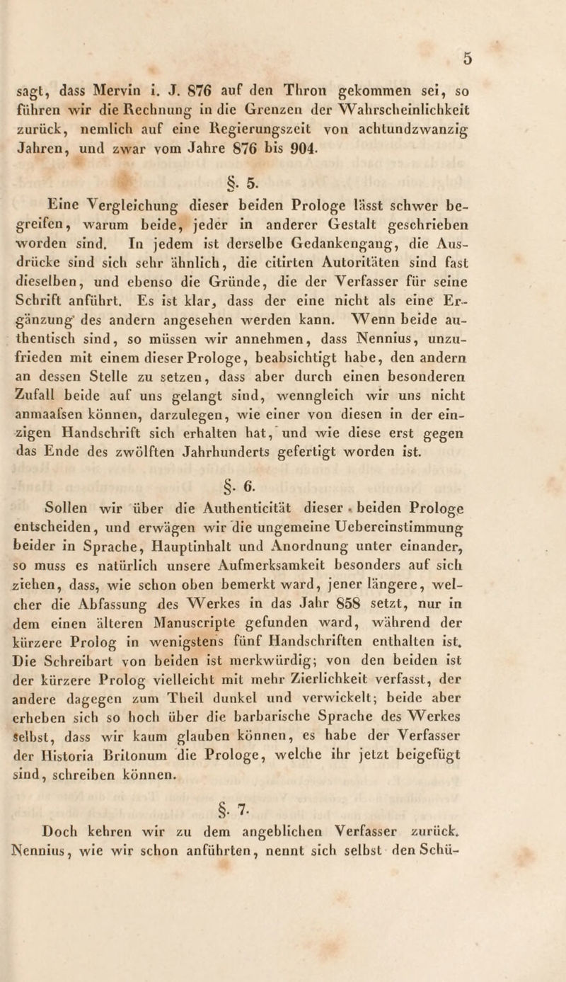 sagt, dass Merviii I. J. 876 auf den Thron gekommen sei, so führen wir die Rechnung in die Grenzen der Wahrscheinlichkeit zurück, nemllch auf eine Keglerungszeit von achtundzwanzig Jahren, und zwar vom Jahre 876 bis 904. §• 5. Eine Vergleichung dieser beiden Prologe lässt schwer be¬ greifen, warum beide, jeder in anderer Gestalt geschrieben worden sind. In jedem ist derselbe Gedankengang, die Aus¬ drücke sind sich sehr ähnlich, die cltirten Autoritäten sind fast dieselben, und ebenso die Gründe, die der Verfasser für seine Schrift anführt. Es ist klar, dass der eine nicht als eine Er¬ gänzung' des andern angesehen werden kann. Wenn beide au¬ thentisch sind, so müssen wir annehmen, dass Nennius, unzu¬ frieden mit einem dieser Prologe, beabsichtigt habe, den andern an dessen Stelle zu setzen, dass aber durch einen besonderen Zufall beide auf uns gelangt sind, wenngleich wir uns nicht anmaafsen können, darzulegen, wie einer von diesen in der ein¬ zigen Handschrift sich erhalten hat, und wie diese erst gegen das Ende des zwölften Jahrhunderts gefertigt worden ist. §• 6' Sollen wir über die Authenticität dieser . beiden Prologe entscheiden, und erwägen wir die ungemeine Ueberelnstlmmung beider in Sprache, Hauptinhalt und Anordnung unter einander, so muss es natürlich unsere Aufmerksamkeit besonders auf sich ziehen, dass, wie schon oben bemerkt ward, jener längere, wel¬ cher die Abfassung des Werkes in das Jahr 858 setzt, nur In dem einen älteren Manuscripte gefunden ward, während der kürzere Prolog In wenigstens fünf Handschriften enthalten ist. Die Schreibart von beiden Ist merkwürdig; von den beiden Ist der kürzere Prolog vielleicht mit mehr Zierlichkeit verfasst, der andere dagegen zum Thell dunkel und verwickelt; beide aber erheben sich so hoch über die barbarische Sprache des Werkes Selbst, dass wir kaum glauben können, es habe der Verfasser der Historia Britonum die Prologe, welche ihr jetzt beigefügt sind, schreiben können. §• 7. Doch kehren wir zu dem angeblichen Verfasser zurück. Nennius, wie wir schon anführten, nennt sich selbst den Schü-