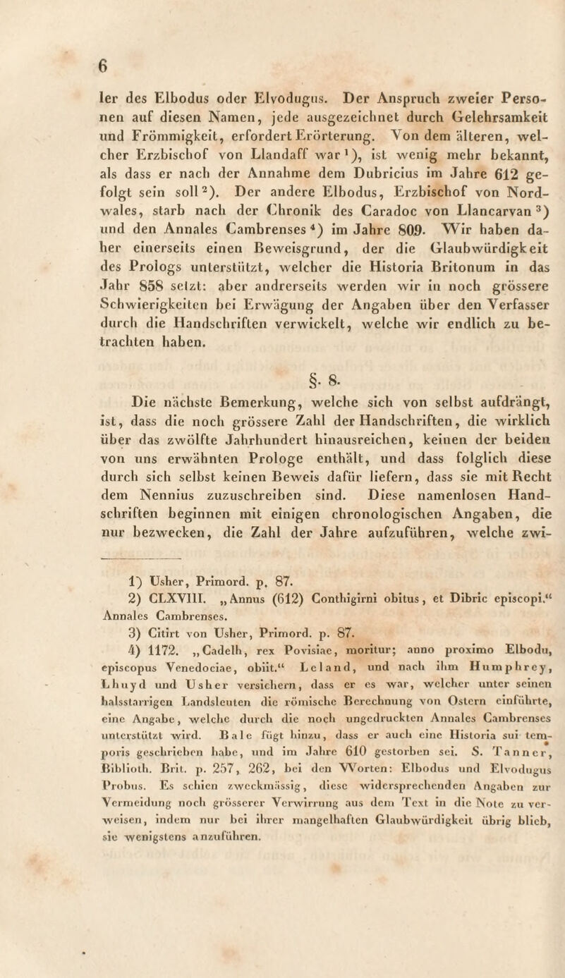 1er des Elbodiis oder Elvodiigiis. Der Anspruch zweier Perso¬ nen auf diesen Namen, jede ausgezeichnet durch Gelehrsamkeit und Frömmigkeit, erfordert Erörterung. Von dem älteren, wel¬ cher Erzbiscliof von Llandaff war •), ist wenig mehr bekannt, als dass er nach der Annahme dem Dubricius im Jahre 612 ge¬ folgt sein soll^). Der andere Elbodus, Erzbischof von Nord¬ wales, starb nach der Chronik des Caradoc von Llancarvan und den Annales Cambrenses Im Jahre 809- Wir haben da¬ her einerseits einen Beweisgrund, der die Glaubwürdigkeit des Prologs unterstützt, welcher die Historia Britonum in das Jahr 858 selzt; aber andrerseits werden wir in noch grössere Schwierigkeiten bei Erwägung der Angaben über den Verfasser durch die Handschriften verwickelt, welche wir endlich zu be¬ trachten haben. §• 8. Die nächste Bemerkung, welche sich von selbst aufdrängt, ist, dass die noch grössere Zahl der Handschriften, die wirklich über das zwölfte Jahrhundert hinausreichen, keinen der beiden von uns erwähnten Prologe enthält, und dass folglich diese durch sich selbst keinen Beweis dafür liefern, dass sie mit Recht dem Nennlus zuzuschreiben sind. Diese namenlosen Hand¬ schriften beginnen mit einigen chronologischen Angaben, die nur bezwecken, die Zahl der Jahre aufzuführen, welche zwi- 1} üsher, Primord. p, 87. 2) CLXVIll. „ Annus (612) Contliigirni obitus, et Dibric cplscopi.“ Annnlcs Cambrenses. 3) Citirt von Usber, Primord. p. 87. 4) 1172. „Cadelb, rex Povisiac, moritur; anno proximo Elbodu, episcopus Vcncdociae, obiit.“ Lei and, und nach ihm Humpbrey, Tjbuyd und tJshcr versicbern, dass er cs war, welcher unter seinen balsslarrigcn Landsleuten die römische Berechnung von Ostern einfübrte, eine Angabe, welche durch die noch ungedruckten Annales Cambrenses imlcrstützl wird. Bale fügt hinzu, dass er auch eine Historia sui tem¬ poris geschrieben habe, und im Jahre 610 gestorben sei. S. Tann er, Bibliotli. Bril. p. 257, 262, bei den Worten; Elbodus und Elvodiigus Pridjus. Es schien zweckmässig, diese widersprechenden Angaben zur Vc rmeidung noch grösserer Verwirrung aus dem Text in die Note zu ver¬ weisen, indem nur bei ihrer mangelhaften Glaubwürdigkeit übrig blieb, sie wenigstens anzuführen.