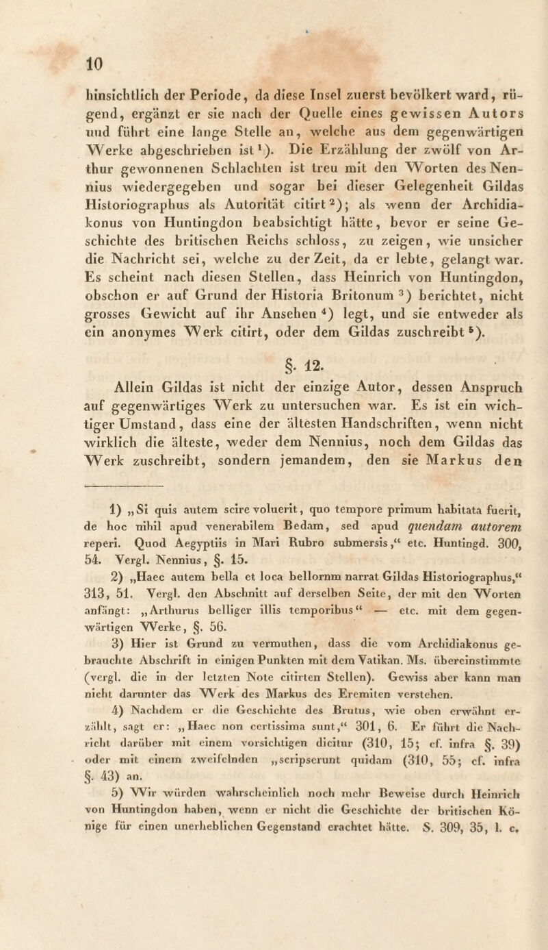 liinsiclitlich der Periode, da diese Insel zuerst bevölkert ward, rü¬ gend, ergänzt er sie nacli der Quelle eines gewissen Autors und führt eine lange Stelle an, welche aus dem gegenwärtigen Werke abgeschrieben ist’). Die Erzählung der zwölf von Ar¬ thur gewonnenen Schlachten ist treu mit den Worten desNen- nius wiedergegeben und sogar bei dieser Gelegenheit Gildas Historiographus als Autorität citirt*); als wenn der Archidia- konus von Huntingdon beabsichtigt hätte, bevor er seine Ge¬ schichte des britischen Reichs schloss, zu zeigen, wie unsicher die Nachricht sei, welche zu der Zeit, da er lebte, gelangt war. Es scheint nach diesen Stellen, dass Heinrich von Huntingdon, obschon er auf Grund der Historia Britonum berichtet, nicht grosses Gewicht auf ihr Ansehen ■’) legt, und sie entweder als ein anonymes Werk citirt, oder dem Gildas zuschreibt ^). §. 12. Allein Gildas Ist nicht der einzige Autor, dessen Anspruch auf gegenwärtiges Werk zu untersuchen war. Es Ist ein wich¬ tiger Umstand, dass eine der ältesten Handschriften, wenn nicht wirklich die älteste, weder dem Nennius, noch dem Gildas das Werk zuschreibt, sondern jemandem, den sie Markus den 1) „SI quis autem scire voluerit, quo tempore primum habitata fuerit, de hoc nihil apud venerabilem Bedam, sed apud quendain autorem reperi. Quod Aegyptiis in Mari Rubro submersis,“ etc. Huntingd. 300, 54. Vergi. Nennius, §. 15. 2) „Haec autem bella ct loca bellornm narrat Gildas Historiographus,“ 313, 51. Vergi, den Abschnitt auf derselben Scite, der mit den Worten anfängt: „Artliurus belliger 1111s temporibus“ — etc. mit dem gegen¬ wärtigen Werke, §. 56. 3) Hier ist Grund zu vermuthen, dass die vom Archidiakonus ge¬ brauchte Abschrift in einigen Punkten mit dem Vatik.an, Ms. übercinstimmte (vergl. die in der letzten Note cltirten Stellen). Gewiss .aber kann man nicht daiainter das W'^erk des Markus des Eremiten verstehen. 4) Nachdem er die Geschichte des Brutus, wie oben erwähnt er¬ zählt, sagt er: „ Haec non certissima sunt,“ 301, 6. Er führt die Nach¬ richt darüber mit einem vorsichtigen dicitur (310, 15; cf. infra 39) oder mit einem zweifelnden „scripserunt quidam (310, 55; cf. Infra §. 43) an. 5) Wir würden wahrscheinlich noch mehr Beweise durch Heinrich von Huntingdon haben, wenn er nicht die Geschichte der britischen Kö¬ nige für einen unerliebllchen Gegenstand erachtet hätte. S. 309, 35, 1. c.