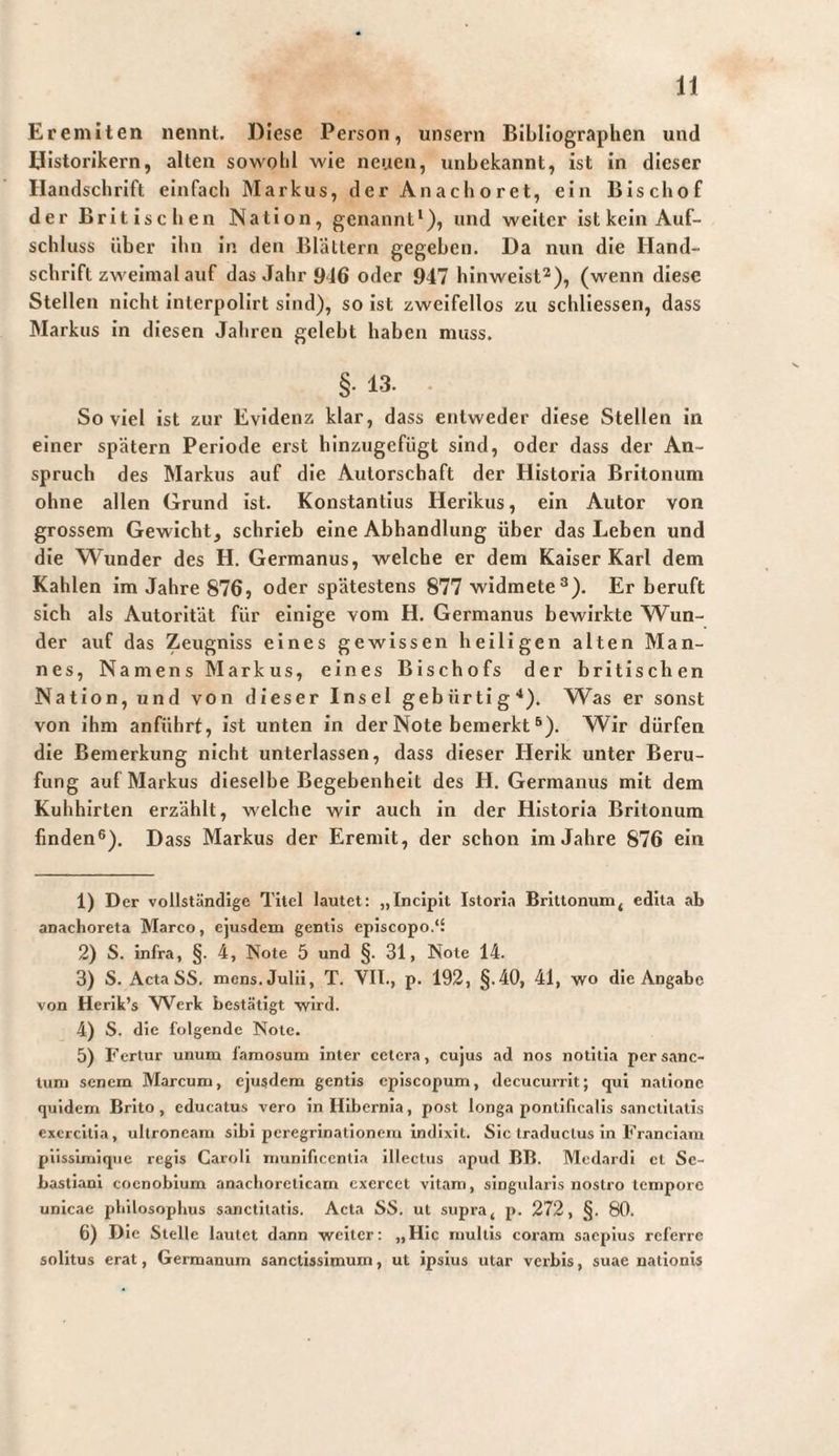 Eremiten nennt. Diese Person, unsern Bibliographen und Historikern, alten sowohl wie neuen, unbekannt, ist in dieser Handschrift einfach Markus, der Anachoret, ein Bischof der Britischen Nation, genannt‘), und weiter ist kein Auf¬ schluss über ihn in den Blättern gegeben. Da nun die Hand¬ schrift zweimal auf das Jahr 916 oder 947 hinweist^), (wenn diese Stellen nicht interpolirt sind), so ist zweifellos zu schliessen, dass Markus in diesen Jahren gelebt haben muss. §• 13. Soviel ist zur Evidenz klar, dass entweder diese Stellen in einer spätem Periode erst hinzugefügt sind, oder dass der An¬ spruch des Markus auf die Autorschaft der Historia Britonum ohne allen Grund ist. Konstantins Herikus, ein Autor von grossem Gewicht, schrieb eine Abhandlung über das Leben und die Wunder des H. Germanus, welche er dem Kaiser Karl dem Kahlen im Jahre 876, oder spätestens 877 widmete^). Er beruft sich als Autorität für einige vom H. Germanus bewirkte Wun¬ der auf das Zeugniss eines gewissen heiligen alten Man¬ nes, Namens Markus, eines Bischofs der britischen Nation, und von dieser Insel gebiirti g ■‘). W^as er sonst von ihm anführf, ist unten in der Note bemerkt ^). Wir dürfen die Bemerkung nicht unterlassen, dass dieser Herik unter Beru¬ fung auf Markus dieselbe Begebenheit des H. Germanus mit dem Kuhhirten erzählt, welche wir auch in der Historia Britonum finden®). Dass Markus der Eremit, der schon im Jahre 876 ein 1) Der vollständige Titel lautet: „Incipit Istoria Brittonuni, edita ab anachoreta Marco, ejusdem gentis episcopo.“ 2) S. infra, §. 4, Note 5 und §. 31, Note 14. 3) S. Acta SS. mens. Julii, T. VII., p. 192, §.40, 41, wo die Angabe von Herik’s Werk bestätigt wird. 4) S. die folgende Note. 5) Fertur unum famosum inter cetera, cujus ad nos notitia per sanc¬ tum senem Marcum, ejusdem gentis episcopum, decucurrit; qui natione quidem Brito, educatu.s vero in Hibernia, post longa pontificalis sanctitatis exercitia, ultroneam sibi peregrinationem indixit. Sic traductus in Franciam piissimiqiie regis Caroll munificentia illectus apud BB. Medardl et Se¬ bastian! coenobium anaclioretlcam exercet vitam, singularis nostro tempore unicae pliilosophus sanctitatis. Acta SS. ut supra ^ p. 272, §. 80. 6) Die Stelle lautet dann weiter; „Hic multis coram saepius referre solitus erat. Germanum sanctissimum, ut ipsius utar verbis, suae nationis