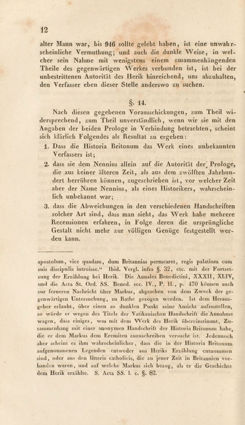 alter Mann war, bis 946 sollte gelebt haben, ist eine unwahr¬ scheinliche Vermuthung; und auch die dunkle Weise, in wel¬ cher sein Nähme mit wenigstens einem zusammenhängenden Theile des gegenwärtigen Werkes verbunden ist, ist bei der unbestrittenen Autorität des Herik hinreichend, uns abzuhalten, den Verfasser eben dieser Stelle anderswo zu suchen. §• 14. Nach diesen gegebenen Vorausschickungen, zum Theil wi¬ dersprechend, zum Theil unverständlich, wenn wir sie mit den Angaben der beiden Prologe In Verbindung betrachten, scheint sich klärlich Folgendes als Resultat zu ergeben: 1. Dass die Historia Britonum das Werk eines unbekannten Verfassers ist; 2. dass sie dem Nennius allein auf die Autorität der] Prologe, die aus keiner älteren Zeit, als aus dem zwölften Jahrhun¬ dert herrühren können, zugeschrieben Ist, vor welcher Zeit aber der Name Nennius, als eines Historikers, wahrschein¬ lich unbekannt war; 3. dass die Abweichungen in den verschiedenen Handschriften solcher Art sind, dass man sieht, das Werk habe mehrere Recenslonen erfahren, in Folge deren die ursprüngliche Gestalt nicht mehr zur völligen Genüge festgeslellt wer¬ den kann. apostolum, vice quadam, dum Britannias permearet, regis palatium cum suis discipulis introisse.“ Ibid. Vergi, infra §. 32, etc. mit der Fortset¬ zung der Erzählung bei Herik. Die Annales Benedictini, AXXII, XLIV, und die Acta St. Ord. SS. Bened. sec. IV., P. II., p. 470 können auch zur ferneren Nacbricbt über Markus, abgesehen von dem Zweck der ge¬ genwärtigen Untersuchung, zu Ratlie gezogen werden. Ist dem Heraus¬ geber erlaubt, über einen so dunklen Punkt seine Ansicht aufzustellen, so würde er wegen des Titels der Vatikanischen Handschrift die Annahme wagen, dass einiges, was mit dem VV'^erk des Herik übereinslimmt, Zu¬ sammenhang mit einer anonymen Handschrift der Historia Britonum habe, die er dem Marktis dem Eremiten zuzusrhreiben versucht ist. Jcdennoch .aber scheint cs ihm w.ihrschcinlichcr, dass die in der Historia Britonum aufgenommenen Legenden entweder aus Heriks Erzählung entnommen sind, oder .aus den litteris catholicis, dic zu jener Zeit in Britannien vor¬ handen waren, und auf welche Markus sich bezog, .als er die Geschichte dem Herik erzählte. S. Acta SS. 1. c. 82.