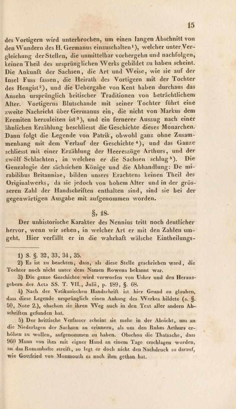 des Vortigern wird unterbrochen, um einen langen Abschnitt von den Wundern des H. Germanus einzuschalten*), welcher unter Ver¬ gleichung derStellen, die unmittelbar vorhergehn und nachfolgen, keinen Theil des ursprünglichen Werks gebildet zu haben scheint. Die Ankunft der Sachsen, die Art und Weise, wie sie auf der Insel Fuss fassen, die Heiralh des Vortigern mit der Tochter des Hengist'*), und die Uebergabe von Kent haben durchaus das Ansehn ursprünglich britischer Traditionen von beträchtlichem Alter. Vortigerns Blutschande mit seiner Tochter führt eine zweite Nachricht über Germanus ein, die nicht von Markus dem Eremiten herzuleiten ist®), und ein fernerer Auszug nach einer ähnlichen Erzählung beschliesst die Geschichte dieses Monarchen. Dann folgt die Legende von Patrik, obwohl ganz ohne Zusam¬ menhang mit dem Verlauf der Geschichte^), und das Ganze schllesst mit einer Erzählung der Heereszüge Arthurs, und der zwölf Schlachten, in welchen er die Sachsen schlugt). Die Genealogie der sächsichen Könige und die Abhandlung: De mi¬ rabilibus Britanniae, bilden unsers Erachtens keinen Theil des Originalwerks, da sie jedoch von hohem Alter und in der grös¬ seren Zahl der Handschriften enthalten sind, sind sie bei der gegenwärtigen Ausgabe mit aufgenommen worden. §, 18. Der unhistorische Karakter des Nennlus tritt noch deutlicher hervor, wenn wir sehen. In welcher Art er mit den Zahlen um¬ geht. Hier verfällt er in die wahrhaft wälsche Eintheilungs- 1) S. §. 32, 33, 34,35. 2) Es ist zu beachten, dass, als diese Stelle geschrieben ward, die Tochter noch nicht unter dem Namen Rowena bekannt war. 3) Die ganze Geschichte wird verworfen von Usher und den Heraus¬ gebern der Acta SS. T. VII., Julii, p. 189, §. 68. 4) Nach der Yatikanischen Handschrift ist hier Grund zu glauben, dass diese Legende ursprünglich einen Anhang des Werkes bildete (s. §. 50, Note 2.), obschon sie ihren W^eg auch in den Text aller andern Ab¬ schriften gefunden hat. 5) Der brittische Verfasser scheint sic mehr in der Absicht, um an die Niederlagen der Sacliscn zu erinnern, als um den Ruhm Arthurs er¬ höhen zu -wollen, aufgenommen zu haben. Obschon die Thatsache, dass 960 Mann von ihm mit eigner Hand an einem Tage erschlagen worden, an das Romanhafte streift, so legt er doch nicht den Nachdruck so daran/, wie Gottfried von Monmouih es nach ihm gethau hat.