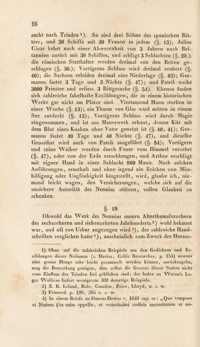 sucht nach Triaden*). So sind drei Söhne des spanischen Rit¬ ters, und 30 Schiffe mit 30 Frauen in jedem (§. 13); Julius Cäsar kehrt nach einer Abwesenheit von 3 Jahren nach Bri¬ tannien zurück mit 30 Schiffen, und schlägt 3 Schlachten (§.20-); die römischen Statthalter werden dreimal von den Briten ge¬ schlagen (§. 30.); Vortigerns Schloss wird dreimal erobert (§. 40); die Sachsen erleiden dreimal eine Niederlage (§. 43); Ger¬ manus fastet 3 Tage und 3 Nächte (§. 47); und Patrik weiht 3000 Priester und erlless 3 Bittgesuche (§. 54). Ebenso finden sich zahlreiche fabelhafte Erzählungen, die in einem historischen Werke gar nicht am Platze sind. Viertausend Mann sterben In einer W^oche (§. 13); ein Thurm von Glas wird mitten In einem See entdeckt (§. 13); Vortigerns Schloss wird durch Magie eingenommen, und ist aus Mauerwerk erbaut, dessen Kitt mit dem Blut eines Knaben ohne Vater genetzt Ist (§.40, 41); Ger¬ manus fastet 40 Tage und 40 Nächte (§. 47), und dieselbe Grossthat wird auch von Patrik ausgeführt (§. 64); Vortigern und seine Weiber werden durch Feuer vom Himmel verzehrt (§. 47), oder von der Erde verschlungen, und Arthur erschlägt mit eigner Hand In einer Schlacht 960 Mann. Nach solchen Anführungen, ernsthaft und ohne irgend ein Zeichen von Miss¬ billigung oder Ungläubigkeit hingestellt, wird, glaube ich, nie¬ mand leicht wagen, den Versicherungen, welche sich auf die unsichere Autorität des Nennlus stützen,, vollen Glauben zu schenken. §• 19. Obwohl das Werk des Nennlus uusern Alterthumsfors ehern des sechszehnten und siebenzehnten Jahrhunderts *) wohl bekannt war, und oft von Usher angezogen wird 3), der zahlreiche Hand¬ schriften verglichen halte**), anschelnllch zum Zweck der Heraus- 1) Ohne auf die zahlreichen Beispiele aus den Gedichten und Er¬ zählungen dieser Nationen (s. Davies, Celtlc Researches, p. 154) -woraus eine grosse Menge sehr leicht gesammelt werden könnte, zurückzugelm, mag die Bemerkung genügen, dass seihst die Gesetze dieser Nation nicht vom Einfluss der Triaden frei geblieben sind; der Index zu VVoton’s Le¬ ges Wallicae liefert wenigstens 300 derartige Beispiele. 2) Z. B. Leland, Bale, Camden, Prlce, Lhuyd, u. s. w. 3) Primord. p. 199, 385 u. s. w. 4) In einem Briefe an Simons Dewes v. 1640 sagt er: „Quo tempore et NIniura (ita enim appello, et vetustissimi codicis auctoritatem et no-