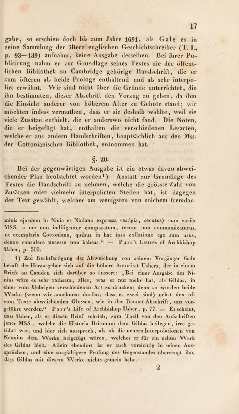 gäbe, so erschien doch bis zum Jahre 1691, als Gale es in seine Sammlung der altern englischen Geschichtschreiber (T. I., p. 93—139) aufnahm, keine Ausgabe desselben. Bei ihrer Pu- blicirung nahm er zur Grundlage seines Textes die der öffent¬ lichen Bibliothek zu Cambridge gehörige Handschrift, die er zum öfteren als beide Prologe enthaltend und als sehr interpo- lirt erwähnt. Wir sind nicht über die Gründe unterrichtet, die ihn bestimmten, dieser Abschrift den Vorzug zu geben, da ihm die Einsicht anderer von höherem Alter zu Gebote stand; wir möchten Indess vermuthen, dass er sie deshalb wählte, weil sie viele Zusätze enthielt, die er anderswo nicht fand. Die Noten, die er beigefügt hat, enthalten die verschiedenen Lesarten, welche er aus andern Handschriften, hauptsächlich aus den Mss. der Cottonlanlschrn Bibliothek, entnommen hat. §• 20. Bei der gegenwärtigen Ausgabe ist ein etwas davon abwei¬ chender Plan beobachtet worden*). Anstatt zur Grundlage des Textes die Handschrift zu nehmen, welche die grösste Zahl von Zusätzen oder vielmehr interpolirten Stellen hat, ist dagegen der Text gewählt, welcher am wenigsten von solchem fremdar- minis ejusdem in Ninia et Niniano expressa vestigia, secutus) cum variis WSS. a me non indiligenter comparatum, tecum sum communicaturus, ut exemplaria Cottoniana, quibus in hac ipsa collatione ego sum usus, denuo consulere necesse non habeas.“ — P.irr’s Lettres of Archbishop Usher, p. 506. 1) Zur Rechtfertigung der Abweichung von seinem Vorgänger Gale beruft der Herausgeber sich auf die höhere Autorität Ushers, der in einem Briefe an Caraden sich darüber so äussert; „Bei einer Ausgabe des Ni¬ nius wäre es sehr rathsam, alles, was er nur mehr hat, als Gildas, in einer vom Uebrigen verschiedenen Art zu drucken; denn so würden beide VVerke (wenn wir annehmen dürfen, dass es zwei sind) nebst den oft vom Texte abweichenden Glossen, wie in der Bennet-Abschrift, uns vor¬ geführt werden.“ Parr’s Life of Archbishop Usher, p. 77. — Es scheint, dass Usher, als er diesen Brief schrieb, zürn Thell von den Aufschriften jener MSS., welche die Historia Britonum dem Gildas beilegen, irre ge¬ führt war, und hier sich aussprach, als ob die neuern Inlerpol.atlonen von Nennlus dem Werke beigefügt wären, welches er für ein echtes Werk des Gildas hielt. Allein ebendort ist er auch vorsichtig ln seinen Aus¬ sprüchen, und eine sorgfältigere Prüfung des Gegenstandes überzeugt ihn, dass Gildas mit diesem VV^erke nichts gemein habe. 2