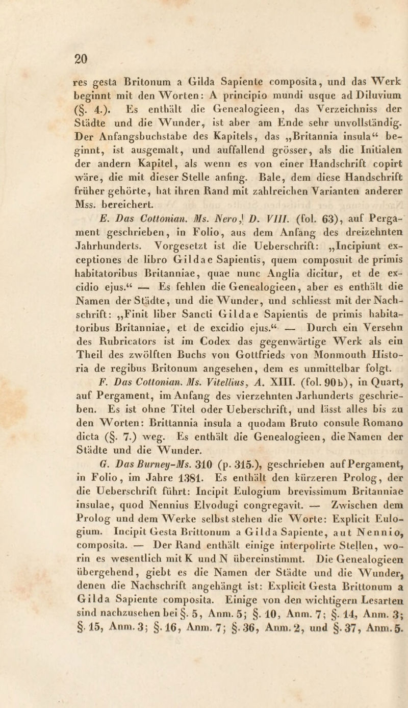 res gesta Britonum a Gilda Sapiente composita, und das Werk beginnt mit den Worten: A principio mundi usque ad Diluvium (§. 4.). Es enthält die Genealogieen, das Verzeichniss der Städte und die Wunder, ist aber am Ende sehr unvollständig. Der Anfangsbuchstabe des Kapitels, das „Britannia insula“ be¬ ginnt, ist ausgemalt, und auffallend grösser, als die Initialen der andern Kapitel, als wenn es von einer Handschrift copirt wäre, die mit dieser Stelle anfing. Bale, dem diese Handschrift früher gehörte, hat ihren Rand mit zahlreichen Varianten anderer Mss. bereichert. E. Das Cottonian. Ms. Nero) D. VIII. (fol. 63), auf Perga¬ ment geschrieben, in Folio, aus dem Anfang des dreizehnten Jahrhunderts. Vorgesetzt ist die Ueberschrift: „Incipiunt ex¬ ceptiones de libro Gilda e Sapientis, quem composuit deprimis habitatoribus Britanniae, quae nunc Anglla dicitur, et de ex¬ cidio ejus.“ — Es fehlen die Genealogieen, aber es enthält die Namen der Städte, und die Wunder, und schliesst mit der Nach¬ schrift: „Finit liber Sancti Gilda e Sapientis de primis habita¬ toribus Britanniae, et de excidio ejus.“ — Durch ein Versehn des Rubricators ist im Codex das gegenwärtige Werk als ein Theil des zwölften Buchs von Gottfrieds von Monmouth Histo¬ ria de regibus Britonum angesehen, dem es unmittelbar folgt. F. Das Cottonian. Ms. Vitellius, A. XIII. (fol. 90b), ln Quart, auf Pergament, im Anfang des vierzehnten Jarhunderls geschrie¬ ben. Es ist ohne Titel oder Ueberschrift, und lässt alles bis zu den Worten: Brittannla insula a quodam Bruto consule Romano dicta (§. 7.) weg. Es enthält die Genealogieen, die Namen der Städte und die Wunder. G. Das Burney-Ms. 310 (p. SIS-)? geschrieben auf Pergament, in Folio, im Jahre 1381. Es enthält den kürzeren Prolog, der die Ueberschrift führt: Incipit Eulogium brevissimum Britanniae insulae, quod Nennius Elvodugi congregavit. — Zwischen dem Prolog und dem Werke selbst stehen die Worte: Expliclt Eulo¬ gium. Incipit Gesta Brittonum a Gilda Sapiente, aut Nennio, composita. — Der Rand enthält einige interpollrte Stellen, wo¬ rin es wesentlich mit K und N übereinstinnnt. Die Genealogieen übergehend, giebt es die Namen der Städte und die Wunder, denen die Nachschrift angehängt ist: Expliclt Gesta Brittonum a Gilda Sapiente composita. Einige von den wichtigem Lesarten sind nachzusehen bei §. 5, Anm. 5; §. 10, Anm. 7; §• 14, Anm. 3; §15, Anm. 3; §.16, Anm. 7; §>36, Anm.‘2, und §.37, Anm.5.