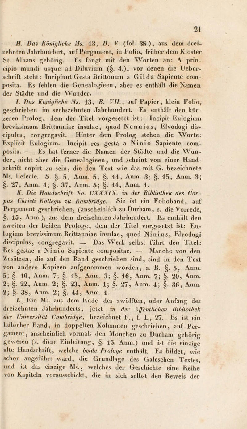 H. Das KönigHche nfs. 13, D. V. (fo!. 38-)? drei¬ zehnten Jahrhundert, auf Pergament, in Folio, früher dem Kloster St. Albans gehörig. Es fängt mit den Worten an: A prin¬ cipio mundi usque ad Diluvium (§. 4.), vor denen die Ueher- schrlft steht: Incipiunt Gesla Brittonum a Gilda Sapiente com¬ posita. Es fehlen die Gcnealogieen, aber es enthält die Namen der Städte und die Wunder. /. Das Känigliche Ms. 13, D. Vit., auf Papier, klein Folio, geschrieben Im sechszehnten Jahrhundert. Es enthält den kür¬ zeren Prolog, dem der Titel vorgesetzt ist: Incipit Eulogium brevissimum Brittanniae insulae, quod Nenn ins, Elvodugl dis¬ cipulus, congregavit. Hinter dem Prolog stehen die Worte: Explicit Eulogium. Incipit res gesta a NInlo Sapiente com¬ posita. — Es hat ferner die Namen der Städte und die W^un- der, nicht aber die Genealogieen, und scheint von einer Hand¬ schrift copirt zu sein, die den Text wie das mit G. bezeichnete Ms. lieferte. S. §. 5, Anm. 5; §. 14, Anm. 3; §. 15, Anm. 3; §. 27, Anm. 4; §. 37, Anm. 5; §. 44, Anm. 1. K. Die Handschrift No. CXXXIX. in der Bibliothek des Cor¬ pus Christi Kollegii zu Kambridge. Sie ist ein Folioband, auf Pergament geschrieben, (anscheinlich zu Durham, s. die Vorrede, §. 15, Anm.), aus dem dreizehnten Jahrhundert. Es enthält den zweiten der beiden Prologe, dem der Titel vorgesetzt ist: Eu¬ logium brevissimum Brittanniae insulae, quod Ninius, Elvodugi discipulus, congregavit. — Das Werk selbst führt den Titel: Res gestae a Ninlo Sapiente compositae. — Manche von den Zusätzen, die auf den Rand geschrieben sind, sind in den Text von andern Kopieen aufgenommen worden, z. B. §.5, Anm. 5; §. 10, Anm. 7; §. 15, Anm. 3; §. 16, Anm. 7; §. 20, Anm. 2; §. 22, Anm. 2; §. 23, Anm. 1; §. 27, Anm. 4; §. 36, Anm. 2; §. 38, Anm. 2; §. 44, Anm. 1. L, Ein Ms. aus dem Ende des zwölften, oder Anfang des dreizehnten Jahrhunderts, jetzt in der öffentlichen Bibliothek der Universität Cambridge, bezeichnet F., f. I., 27- Ks ist ein hübscher Band, In doppelten Kolumnen geschrieben, auf Per¬ gament, anscheinlich vormals den Mönchen zu Durham gehörig gewesen (s. diese Einleitung, §. 15. Anm.) und ist die einzige alte Handschrift, welche beide Prologe enthält. Es bildet, wie schon angeführt ward, die Grundlage des Galeschen Textes, und ist das einzige Ms., welches der Geschichte eine Reihe von Kapiteln vorausschickt, die in sich selbst den Beweis der