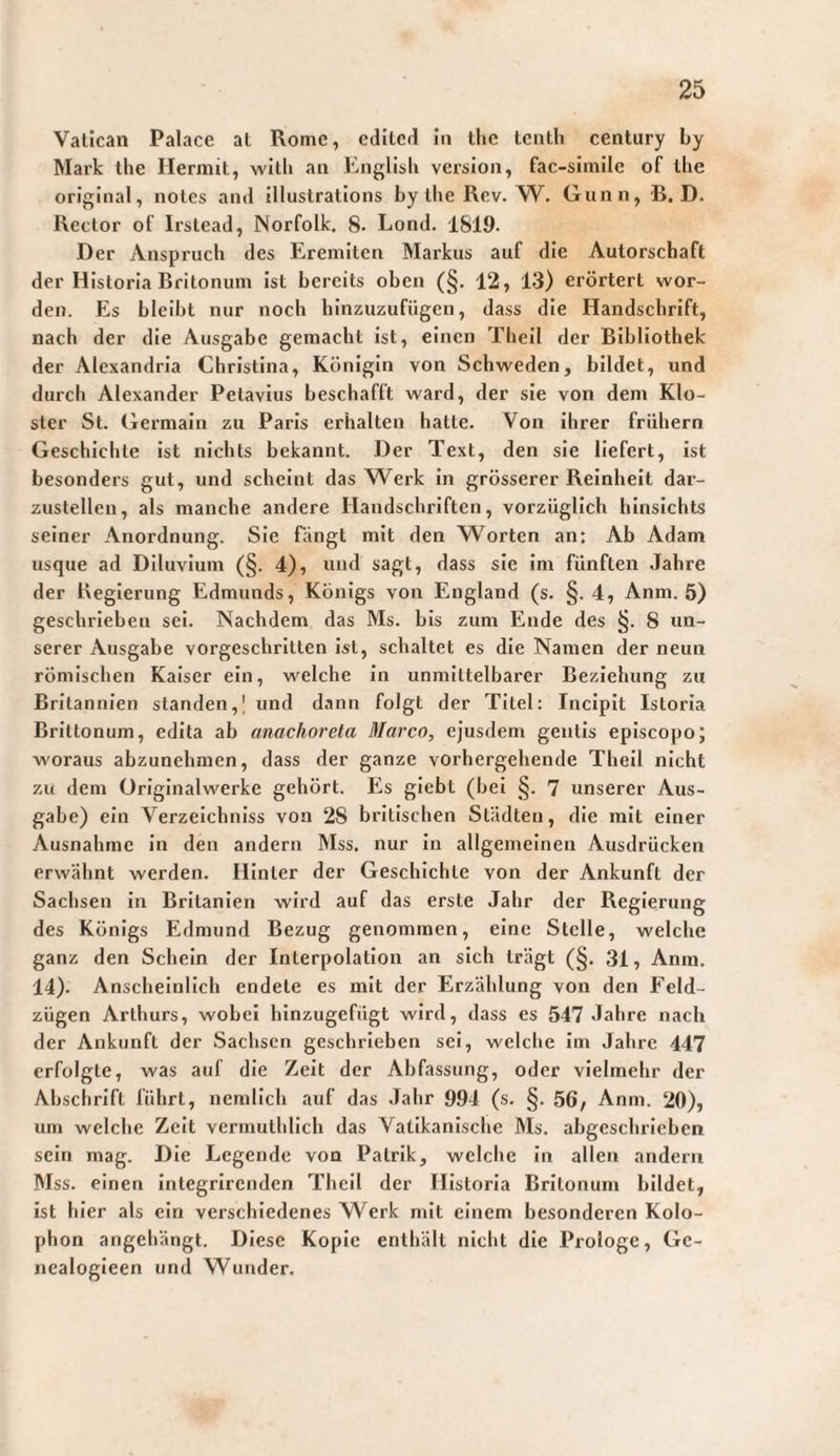 Vatican Palace at Rome, editcrl In the tenth Century Ly Mark ihe Herniil, with an Englisli version, fac-simile of iLe orIf:;inal, notes and illustrations Ly the Rcv. Gunn, B. D. Rector of Irslead, Norfolk. 8- Lond. 1819. Der Anspruch des Eremiten Markus auf die Autorschaft der Historia Britonum Ist bereits oben (§, 12, 13) erörtert wor¬ den. Es bleibt nur noch hinzuzufügen, dass die Handschrift, nach der die Ausgabe gemacht Ist, einen Thell der Bibliothek der Alexandria Chrlstlna, Königin von Schweden, bildet, und durch Alexander Petavius beschafft ward, der sie von dem Klo¬ ster St. Germaln zu Paris erhalten hatte. Von Ihrer frühem Geschichte Ist nichts bekannt. Der Text, den sie liefert. Ist besonders gut, und scheint das Werk In grösserer Reinheit dar¬ zustellen, als manche andere Handschriften, vorzüglich hinsichts seiner Anordnung. Sie fängt mit den Worten an: Ab Adam usque ad Diluvium (§. 4), und sagt, dass sie Im fünften Jahre der Regierung Edmunds, Königs von England (s. §.4, Anm. 5) geschrieben sei. Nachdem das Ms. bis zum Ende des §. 8 un¬ serer Ausgabe vorgeschritten Ist, schaltet es die Namen der neun römischen Kaiser ein, welche In unmittelbarer Beziehung zu Britannien standen,! und dann folgt der Titel: Incipit Istoria Brittonum, edita ab anachoreta Marco, ejusdem gentis episcopo; woraus abzunehmen, dass der ganze vorhergehende Theil nicht zu dem üriglnalwerke gehört. Es glebt (bei §. 7 unserer Aus¬ gabe) ein Verzeichniss von 28 britischen Städten, die mit einer Ausnahme In den andern Mss. nur In allgemeinen Ausdrücken erwähnt werden. Hinter der Geschichte von der Ankunft der Sachsen in Britanlen wird auf das erste Jahr der Regierung des Königs Edmund Bezug genommen, eine Stelle, welche ganz den Schein der Interpolation an sich trägt (§. 31, Anm. 14). Anschelnllch endete es mit der Erzählung von den Feld¬ zügen Arthurs, wobei hinzugefügt wird, dass es 547 Jahre nach der Ankunft der Sachsen geschrieben sei, welche Im Jahre 447 erfolgte, was auf die Zelt der Abfassung, oder vielmehr der Abschrift führt, nemllch auf das Jahr 994 (s. §. 56, Anm. 20), um welche Zelt vermuthllch das Vatikanische Ms. abgeschrieben sein mag. Die Legende von Patrik, welche In allen andern Mss. einen Integrirenden Theil der Historia Britonum bildet, ist hier als ein verschiedenes Werk mit einem besonderen Kolo¬ phon angehängt. Diese Kopie enthält nicht die Prologe, Ge- nealogleen und Wunder.