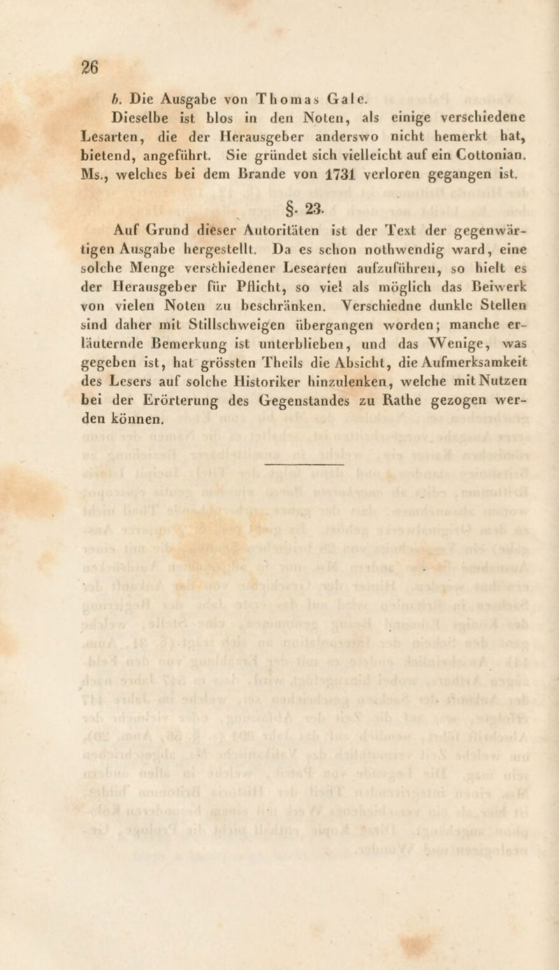 h. Die Ausgabe von Thomas Gale. Dieselbe ist blos in den Noten, als einige verschiedene Lesarten, die der Herausgeber anderswo nicht bemerkt hat, bietend, angeführt. Sie gründet sich vielleicht auf ein Cottonian. Ms., welches bei dem Brande von 1731 verloren gegangen ist. §• 23. Auf Grund dieser Autoritäten ist der Text der gegenwär¬ tigen Ausgabe hergestellt. Da es schon nothwendig ward, eine solche Menge verschiedener Lesearten aufzuführen, so hielt es der Herausgeber für Pflicht, so viel als möglich das Beiwerk von vielen Noten zu beschränken. Verschiedne dunkle Stellen sind daher mit Stillschweigen übergangen worden; manche er¬ läuternde Bemerkung ist unterhliehen, und das Wenige, was gegeben ist, hat grössten Theils die Absicht, die Aufmerksamkeit des Lesers auf solche Historiker hinzulenken, welche mit Nutzen bei der Erörterung des Gegenstandes zu Rathe gezogen wer¬ den können.