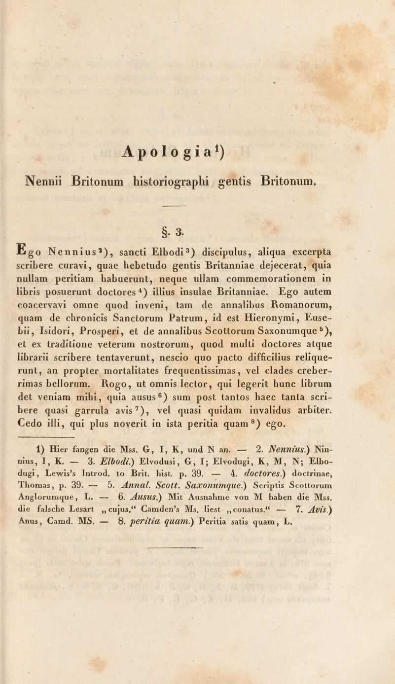 Apologia*) Nennii Britonum historiographi gentis Britonum. §. 3. Ego Nennius’), sancti ElbodI®) discipulus, aliqua excerpta scribere curavi, quae hebetudo gentis Britanniae dejecerat, quia nullam peritiam habuerunt, neque ullam commemorationem in libris posuerunt doclores^) illius Insulae Britanniae. Ego autem coacervavi omne quod inveni, tam de annalibus Romanorum, quam de chronicis Sanctorum Patrum, id est Hieronymi, Euse- bii, Isidori, Prosperi, et de annalibus Scottorum Saxonumque ^), et ex traditione veterum nostrorum, quod multi doctores atque librarii scribere tentaverunt, nescio quo pacto difficilius relique¬ runt, an propter mortalitates frequentlssimas, vel clades creber¬ rimas bellorum. Rogo, ut omnis lector, qui legerit hunc librum det veniam mihi, quia ausus®) sum post tantos haec tanta scri¬ bere quasi garrula avis^), vel quasi quidam invalidus arbiter. Cedo illi, qui plus noverit in ista peritia quam®) ego. 1) Hier fangen die Mss. G, I, K, und N an. — 2. Nennius.) Nin¬ nius, I, K. — 3. Elbodi.) Elvodusi, G, I; Elvodugi, K, M, N; Elbo- dugi, Lewis’s Introd. to Brit. liist. p. 39. — 4. doctores.) doctrinae, Ttionaas, p. 39. — 5. Annal. Scott. SaxoHiunqite.) Scriptis Scoiiorum Anglorumque, L. — 6. Ausus.) Mit Ausnahme von M haben die Mss. die falsche Lesart „cujus.“ Camden’s Ms. liest „conatus.“ — 7. Avis)