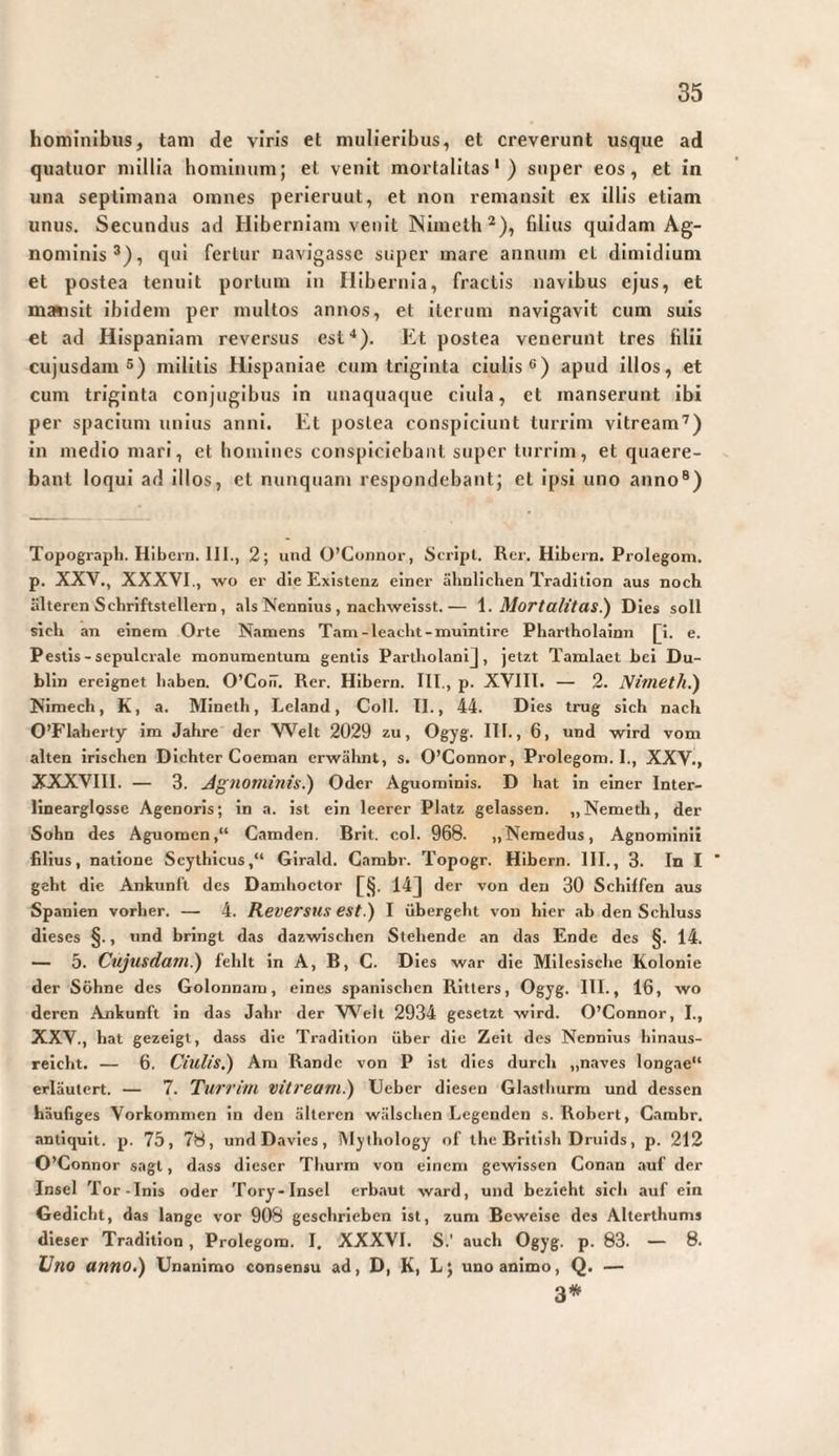 hominibus, tam de viris et mulieribus, et creverunt usque ad quatuor millia hominum; et venit mortalitas') super eos, et in una septimana omnes perieruut, et non remansit ex illis etiam unus. Secundus ad Hiberniam venit Nimcth^), filius quidam Ag¬ nominis®), qui fertur navigasse super mare annum cl dimidium et postea tenuit portum in Hibernia, fractis navibus ejus, et msBisit ibidem per multos annos, et iterum navigavit cum suis et ad Hispaniam reversus esf). Et postea venerunt tres filii cujusdam 5) militis Hispaniae cum triginta ciulis®) apud illos, et cum triginta conjugibus in unaquaque ciula, et manserunt ibi per spacium unius anni. Et postea conspiciunt turrim vitream’) in medio mari, et bomines conspiciebant super turrim, et quaere¬ bant loqui ad illos, et nunquam respondebant; et ipsi uno anno®) Topograph. Hlbern. 111., 2; und O’Connor, Scripl. Rer. Hibern. Prolegom. p. XXV., XXXVI., wo er die Existenz einer ähnlichen Tradition aus noch älteren Schriftstellern, als Nennius , nachweisst.— Mortalitas!) Dies soll sich an einem Orte Namens Tam-leacht-muintire Phartholainn [i. e. Pestis - sepulcrale monumentum gentis PartholaniJ, jetzt Tamlaet bei Du¬ blin ereignet haben. O’CoiT. Rer. Hibern. 111., p. XVlll. — 2. Nimeth.) Nimech, K, a. Mineth, Leland, Coli. II., 44. Dies trug sich nach O’Flaherty im Jahre der VVelt 2029 zu, Ogyg. 111., 6, und wird vom alten irischen Dichter Coeman erwähnt, s. O’Connor, Prolegom. I., XXV., XXXVIII. — 3. Jignominis.) Oder Aguominis. D hat in einer Inter- linearglosse Agenoris; in a. ist ein leerer Platz gelassen. „Nemeth, der Sohn des Aguomen,“ Camden. Brit. col. 968. „Nemedus, Agnominiz filius, natione Scythicus,“ Girald. Cambr. Topogr. Hibern. III., 3. In I ' geht die Ankunft des Damhoctor 14J der von den 30 Schiffen aus Spanien vorher. — 4. Reversus est.) I übergeht von hier ab den Schluss dieses §., und bringt das dazwischen Stehende an das Ende des §. 14. — 5. Cujusdani.) fehlt in A, B, C. Dies war die Milesische Kolonie der Söhne des Golonnam, eines spanischen Ritters, Ogyg. III., 16, wo deren Ankunft in das Jahr der W’elt 2934 gesetzt wird. O’Connor, I., XXV., hat gezeigt, dass die Tradition über die Zeit des Nennius hinaus¬ reicht. — 6. Ciulis.) Ara Rande von P ist dies durch „naves longae“ erläutert. — 7. Turri/u vitream.) Ueber diesen Glaslhurm und dessen häufiges Vorkommen in den älteren wälschen Legenden s. Robert, Cambr. antiquit. p. 75, 78, und Davies, Mythology of the British Druids, p. 212 O’Connor sagt, dass dieser Thurm von einem gewissen Conan auf der Insel Tor-Inis oder Tory-Insel erbaut ward, und bezieht sich auf ein Gedicht, das lange vor 908 geschrieben ist, zum Beweise des Alterthums dieser Tradition, Prolegom. I. XXXVI. S.' auch Ogyg. p. 83. — 8. Uno anno.) Unanimo consensu ad, D, K, L; uno animo, Q. — 3*