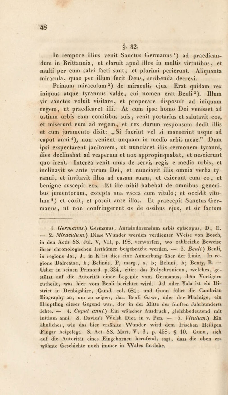 §• 32. In lempore illius venit Sanctus Germanus') ad praedican¬ dum in Brittannia, et claruit apud Illos in multis virtutibus, et multi per eum salvi facti sunt, et plurimi perlerunt. Aliquanta miracula, quae per illum fecit Deus, scribenda decrevi. Primum miraculum *) de miraculis ejus. Erat quidam rex iniquus atque tyrannus valde, cui nomen eratBenli®). Illum vir sanctus voluit visitare, et properare disposuit ad iniquum regem, ut praedicaret Illi. At cum ipse homo Dei venisset ad ostium urbis cum comitibus suis, venit portarius e,t salutavit eos, et miserunt eum ad regem, et rex durum responsum dedit illis et cum juramento dixit: „Si fuerint vel si manserint usque ad caput anni'»), non venient unquam In medio urbis meae.” Dum ipsi exspectarent janitorem, ut nunciaret illis sermonem tyranni, dies declinabat ad vesperum et nox appropinquabat, et nescierunt quo irent. Interea venit unus de servis regis e medio urbis, et inclinavit se ante virum Dei, et nunciavit illis omnia verba ty¬ ranni, et invitavit illos ad casam suam, et exierunt cum eo, et benigne suscepit eos. Et ille nihil habebat de omnibus generi¬ bus jumentorum, excepta una vacca cum vitulo; et occidit vitu¬ lum^) et coxit, et posuit ante illos. Et praecepit Sanctus Ger¬ manus, ut non confringerent os de ossibus ejus, et sic factum 1. Germanus.) Germanus, Antisiodorensium urbis episcopus, D, E. — 2. Miraculum?) Diese Wunder -werden verdienter Weise von Bosch, in den Actis SS. Jul. V, VII, p. 198, verworfen, wo zahlreiche Beweise ihrer chronologischen Irrthümer beigebracht werden. — 3. Benli.) Benli, ln regione Jal, J; in K ist dies eine Anmerkung über der Linie. In re¬ gione Dalreatae, b; Belinus, P, marg., a, b; Beluni, b; Benty, B. — Usher in seinen Priraord. p. 334, cltlrl das Polyclironicon, welches, ge¬ stützt auf die Autorität einer Legende vom Germanus, dem Vortigern ztitheilt, was hier vom Benli berichtet wird. Jal oder Yala ist ein Di- slrict in Dcnbigshlre, Camd. col. 681; und Gnnn führt die Cambrlan Biography an, um zu zeigen, dass Benli Gawr, oder der Mächtige, ein Häuptling dieser Gegend war, der in der Mitte des fünften Jahrhunderts lebte. — 4. Caput anni.) Ein wälschcr .\usdruch, gleichbedeutend mit initium anni. S. Davies’s VN'clsh Dict. in v. Pen. — 5. Vitulum.) Ela ähnliches, wie das hier erzählte VVuuder wird dem Irischen Heiligen Fingar beigelegt. S. Act. SS. Mart. V, 3, p. 458, §. 10. Gnnn, sich auf die Autorität eines Eingebornen berufend, sagt, dass die oben er« -yyähnte Gescliichte noch immer in Wales fortlebe.