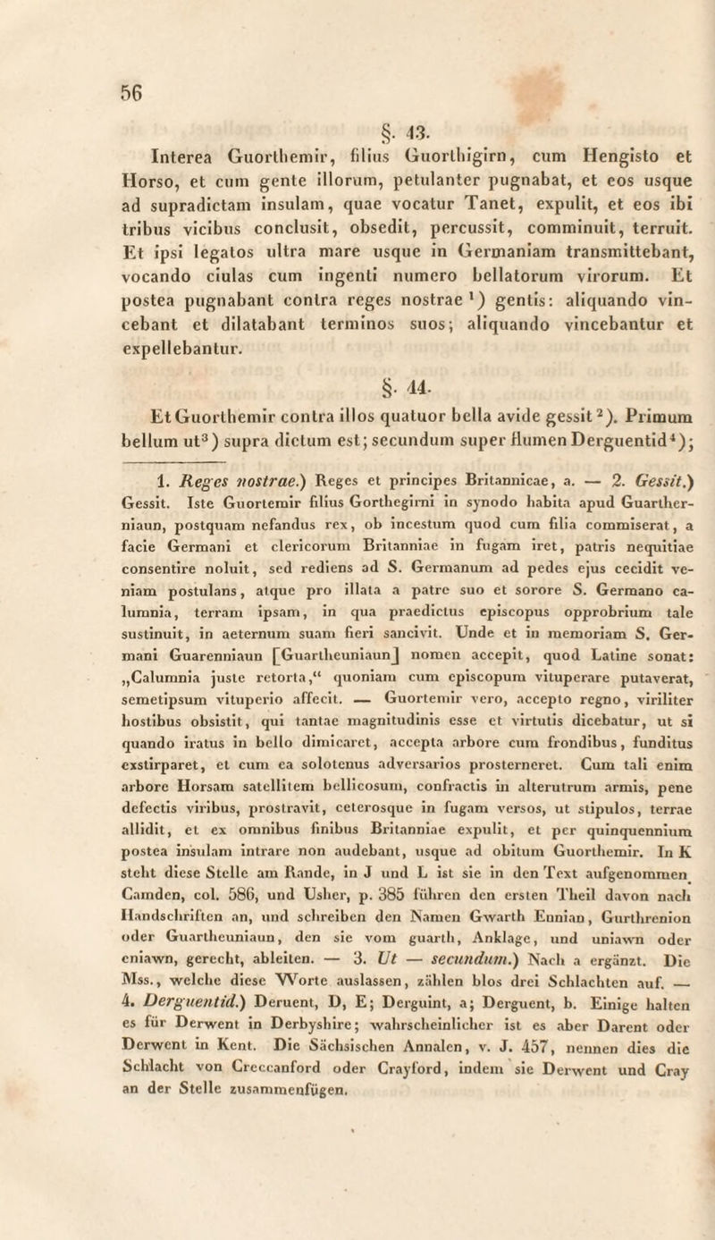 §■ <3. Interea Guortliemir, filias Guorlliigirn, cum Hengisto et Horso, et cum gente illorum, petulanter pugnabat, et cos usque ad supradictam insulam, quae vocatur Tanet, expulit, et eos ibi tribus vicibus conclusit, obsedit, percussit, comminuit, terruit. Et ipsi legatos ultra mare usque in Germaniam transmittebant, vocando ciulas cum ingenti numero bellatorum virorum. Et postea pugnabant contra reges nostrae') gentis: aliquando vin¬ cebant et dilatabant terminos suos; aliquando vincebantur et expellebantur. §• '14. EtGuorthemir contra illos quatuor bella avide gessit^). Primum bellum ut®) supra dictum est; secundum super flumen Derguentid'); 1. Reges nostrae.) Reges et principes Britannicae, a. — 2. Gessit.) Gessit. Iste Gnortemir filius Gorthcgimi in synodo liabita apud Guartlier- niaun, postquam nefandus rex, ob incestum quod cum filia commiserat, a facie Germani et clericorum Britanniae in fugam iret, patris nequitiae consentire noluit, sed rediens ad S. Germanum ad pedes ejus cecidit ve¬ niam postulans, atque pro illata a patro suo et sorore S. Germano ca¬ lumnia, terram ipsam, in qua praedictus episcopus opprobrium tale sustinuit, in aeternum suam fieri sancivit. Unde et in memoriam S. Ger¬ mani Guarenniaun [^GuartlieuniaunJ nomen accepit, quod Latine sonat: „Calumnia juste retorta,“ quoniam cum episcopum vituperare putaverat, semetipsum vituperio affecit. — Guorteniir vero, accepto regno, viriliter hostibus obsistit, qui tantae magnitudinis esse et virtutis dicebatur, ut si qu.mdo iratus in bello dimicaret, accepta arbore cura frondibus, funditus exstirparet, et cum ea solotenus adversarios prosterneret. Cum tali enim arbore Horsam satellitem bellicosum, confractis in alterutrum armis, pene defectis viribus, prostravit, ceterosque in fugam versos, ut stipulos, terrae allidit, et ex omnibus finibus Britanniae expulit, et per quinquennium postea insulam intrare non audebant, usque ad obitum Guortliemir. In K stellt diese Stelle am Rande, in J und L ist sie In den Text aufgenommen Camden, col. 586, und Uslier, p. 385 führen den ersten Thell davon nach II andschriftcn an, und schreiben den Namen Gwarth Eunian, Gurthrenion oder Guartheuniaim, den sie vom guarth, Anklage, und uniavvn oder eniawn, gerecht, ableilen. — ‘3. Ut — secundum.) Nach a ergänzt. Die Mss., welche diese Worte auslassen, zählen blos drei Schlachten auf. _ 4. Derguentid.) Deruent, D, E; Derguint, a; Derguent, b. Einige halten es für Derwent in Derbyshire; wahrscheinlicher ist es aber Darent oder Derwent in Kcnt. Die Sächsischen Annalen, v. J. 457, nennen dies die Schlacht von Creccanford oder Crayford, indem sie Derwent und Cray an der Stelle zusammenfögen.