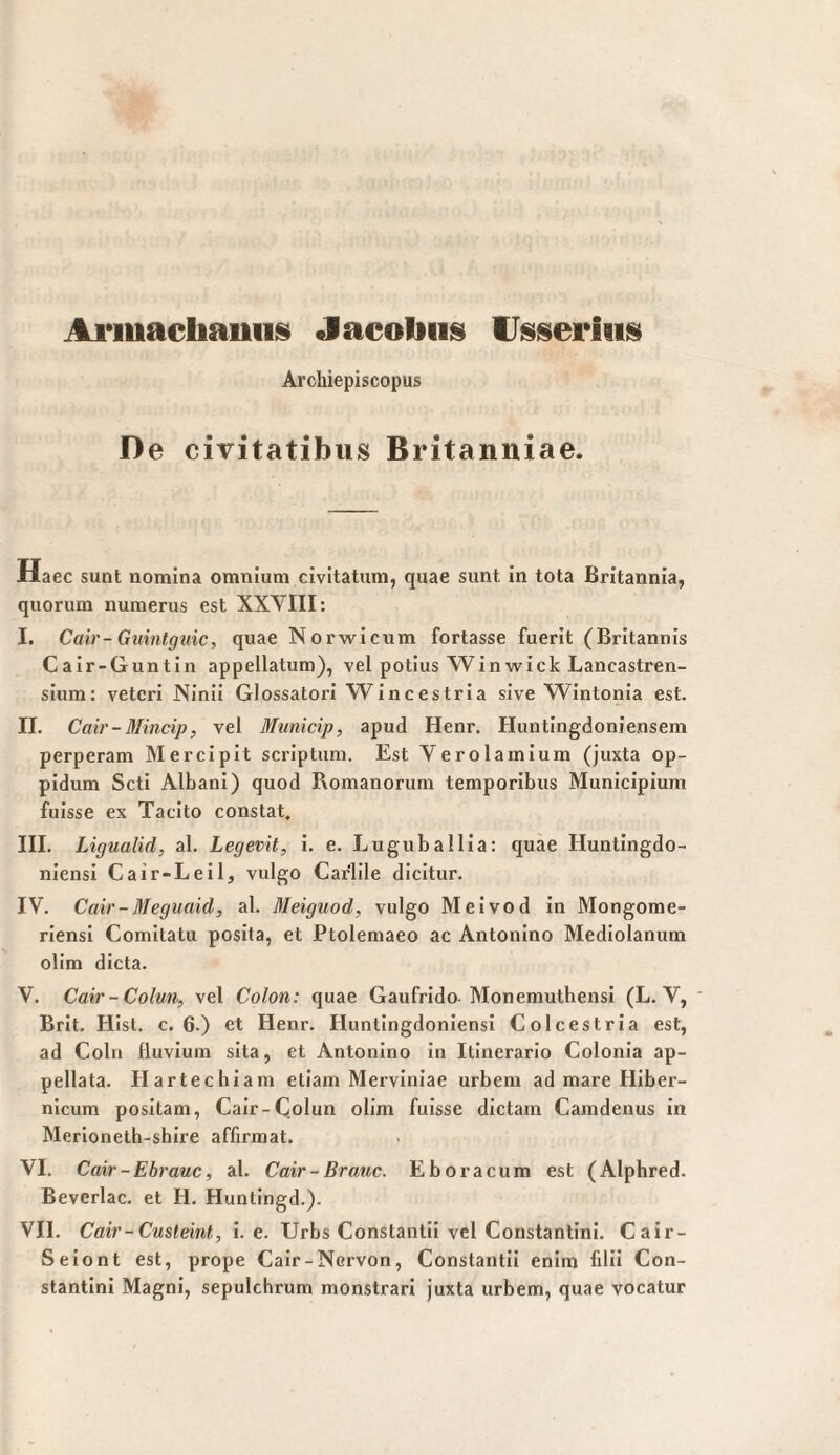 Ai'luachauiiis Jacoliiis Archiepiscopus De civitatibus Britanniae. Daec sunt nomina omnium civitatum, quae sunt in tota Britannia, quorum numerus est XXVIII: I. Cair-Guinfgtdc, quae Norwicum fortasse fuerit (Britannis Cair-Guntin appellatum), vel potius Win wie k Lancastren- sium; veteri Ninii Glossatori Wincestria sive Wintonia est. II. Cair-Mincip, vel Municip, apud Henr. Huntingdoniensem perperam Mercipit scriptum. Est Yerolamium (juxta op¬ pidum Scti Albani) quod Romanorum temporibus Municipium fuisse ex Tacito constat. III. Ligualid, al. Legevit, i. e. Luguballia: quae Huntingdo- niensi Cair-Leil, vulgo Carlile dicitur. IV. Cair-Meguaid, al. Meiguod, vulgo Meivod in Mongome- riensi Comitatu posita, et Ptolemaeo ac Antonino Mediolanum olim dicta. V. Cair-Colmi, vel Colon: quae Gaufrido Monemuthensi (L. V, ' Brit. Hist. c. 6.) ct Henr. HuntingdoniensI Colcestria est, ad Colu fluvium sita, et Antonino in Itinerario Colonia ap¬ pellata. Hartechiam etiam Merviniae urbem ad mare Hiber- nlcum positam, Cair-C.olun olim fuisse dictam Camdenus in Merioneth-shire affirmat. VI. Cair-Ebrauc, al. Cair-Braue. Eboracum est (Alphred. Beverlac. et H. Huntingd.). VII. Cair-Custeint, i. e. Urbs Constantii vel Constantini. Cair- Seiont est, prope Cair-Nervon, Constantii enim filii Con¬ stantini Magni, sepulchrum monstrari juxta urbem, quae vocatur