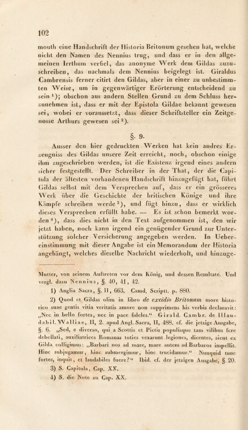 moulli eine Hamlüclirift rlcr Misloria Brilonum gesehen hat, weltlie nicht (len Namen des Nenniiis trug, und dass er in den allge¬ meinen Irrlimm verfiel, das anonyme Werk dem Gildas zuzu¬ schreiben, das nachmals dem Nennius Leigelegt ist. Giraldus Cambrensis ferner citirt den Gildas, aber in einer zu unbestimm¬ ten Weise, um in gegenwärtiger Erörterung entscheidend zu sein 1); obschon aus andern Stellen Grund zu dem Schluss her¬ zunehmen ist, dass er mit der Epistola Gildae bekannt gewesen sei, wobei er voraussetzt, dass dieser Schriftsteller ein Zeitge¬ nosse Arthurs gewesen sei ^). §. 9. Ausser den hier gedruckten Werken hat kein andres Er- zeugniss des Gildas unsere Zelt erreicht, noch, obschon einige ihm zugeschrieben werden, ist die Existenz irgend eines andern sicher festgestellt. Der Schreiber ln der That, der die Capi¬ tula der ältesten vorhandenen Handschrift hinzugefiigt hat, führt Gildas selbst mit dem Versprechen auf, dass er ein grösseres Werk über die Geschichte der britischen Könige und ihre Kämpfe schreiben werde*), und fügt hinzu, dass er wirklich dieses Versprechen erfüllt habe. — Es ist schon bemerkt wor¬ den “*), dass dies nicht ln den Text aufgenommen ist, den wir jetzt haben, noch kann irgend ein genügender Grund zur Unter¬ stützung solcher Versicherung angegeben werden. In Ueber- einslimmung mit dieser Angabe ist ein Memorandum der Historia angehängt, welches dieselbe Nachricht wiederholt, und hinzuge- Mullcr, von seinem A.ul’lrclcn vor dem König, und dessen Resultate. Und vergl. dazu Nennius, §. 40, 41, 42. 1) Anglia Sacra, §. II, 003. Camd, ScripU. p. 880. 2) Quod el Gildas olim in libro dc CXCidio Brilonum more histo¬ rico suae gentis vilia veritatis amore non supprimens his verbis declaravit: ,,Ncc in bello fortes, nec in pace fideles.“ Girald. Cambr. de lllau- dabil. VS'^alliae, II, 2. apud Angi. Sacra, II, 488. cf. die jetzige Ausgabe, (j. 6. „Sed, c diverso, «pii a Scoltis et Pictis populisipie tam vilibus fere «Icbellati, auxilialrices Romanas toties vexarunt legiones, dicentes, sicut e.v Gilda colligimus: „Rarbari nos ad mare, mare autem ad Barbaros impellit. Hmc subjugamur, bine submergimur, bine trucidamur.“ Nuntpjiid tunc fortes, in<|uit, et laudabiles fuere?“ Ibid. cf. der jetzigen Ausgabe, §.20. 3) S. Capitula, Gap. XX. 4) S. die Note zu Cap. XX.