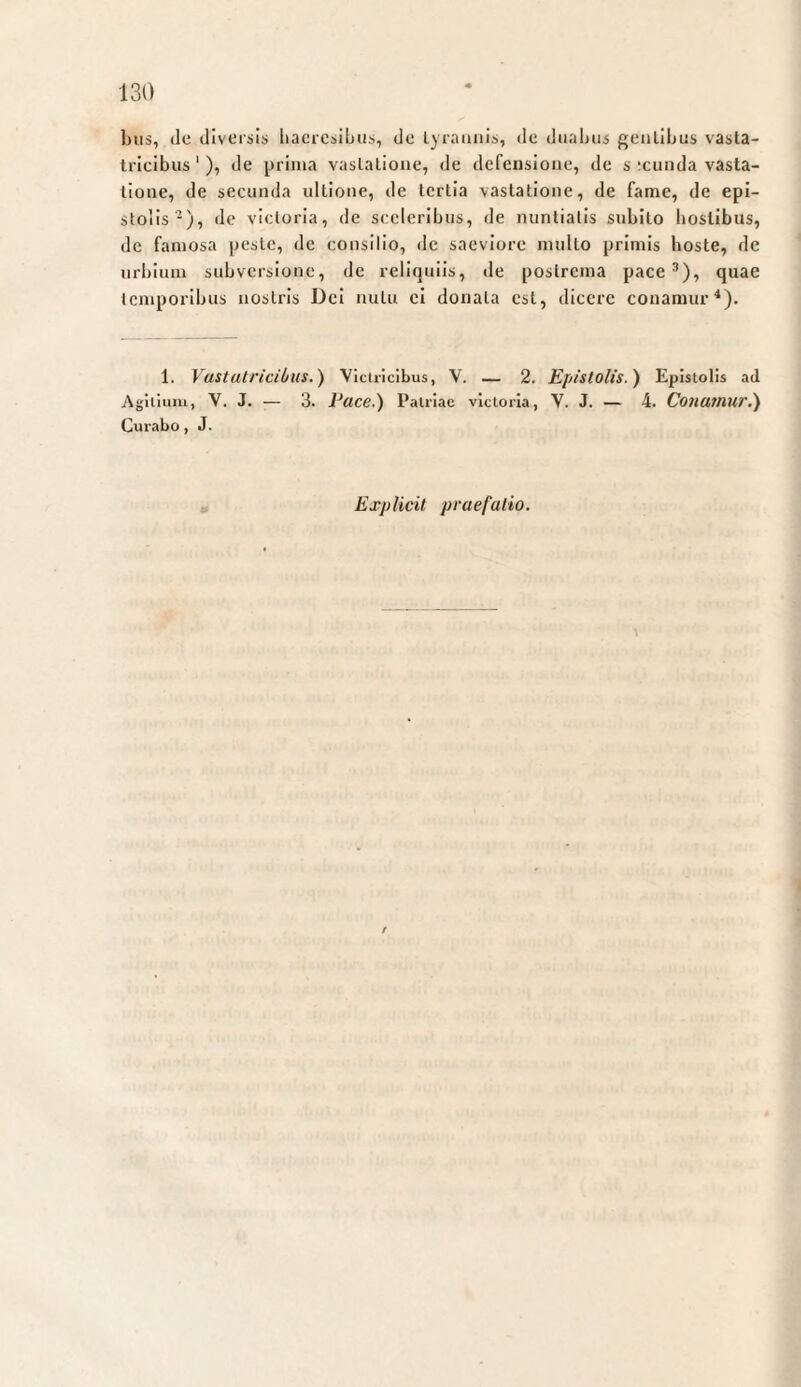 bus, de diversis liaercsibiis, de lyraiiiiis, de diialiiis geiilibus vasta¬ tricibus ‘ ), de prima vastatione, de defensione, de s ;ciinda vasta¬ tione, de secunda ultione, de tertia vastatione, de fame, de epi¬ stolis^), de victoria, de sceleribus, de nuntiatis subito hostibus, de famosa peste, de consilio, de saeviore multo primis boste, de urbium subversione, de reliquiis, de postrema pace ^), quae temporibus nostris Dei nutu ei donata est, dicere conamur*). 1. Vustuh'icibus.) Victricibus, V. — 2. Epistolis.) Epistolis ad Agilium, V. J. — 3. Pace.) Patriae victoria, V. J. — 4. Conamur,) Curabo, J. Explicit praefatio.