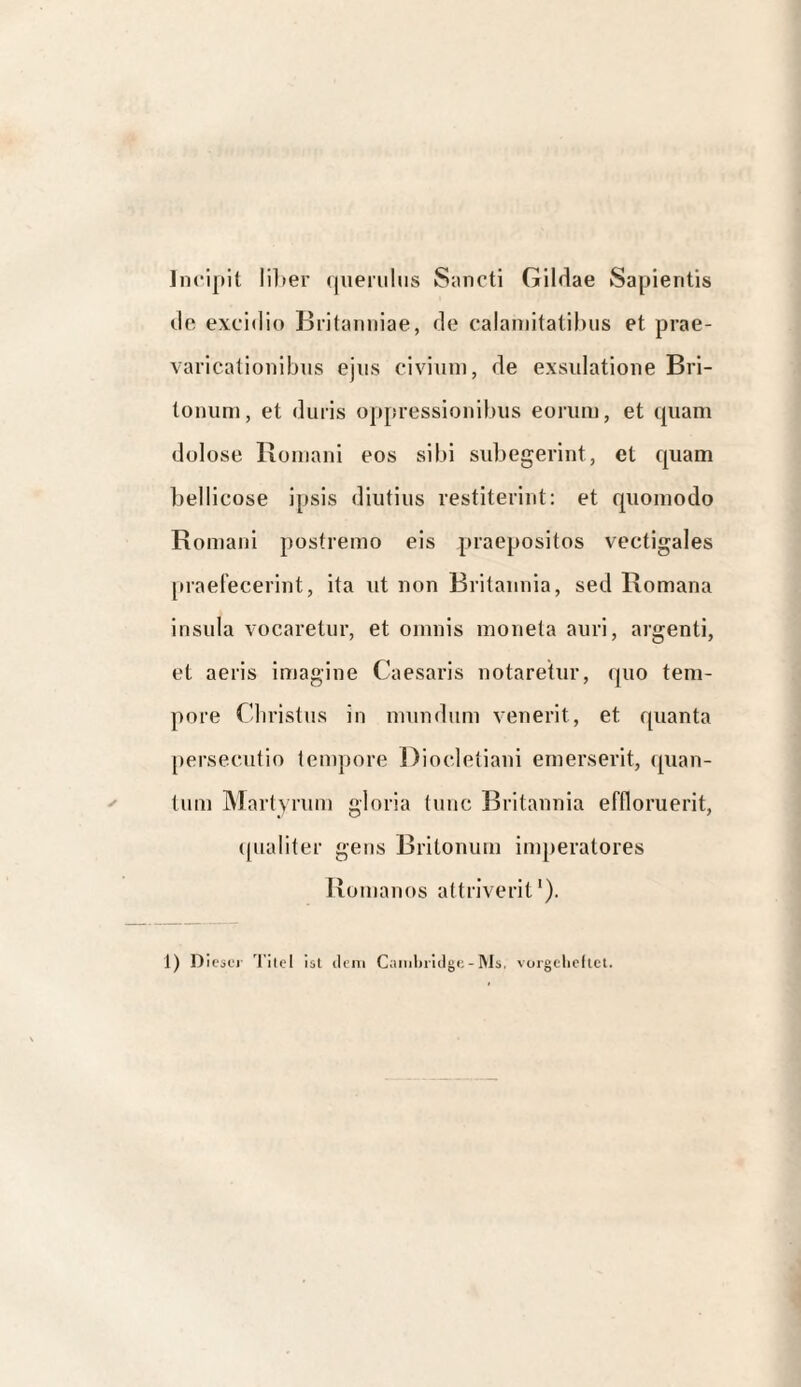 Incipit lil»er (lueiiilus Snncti Gildae Sapientis do excidio Britanniae, de calamitatibus et prae¬ varicationibus ejus civium, de exsulatione Bri¬ tonum, et duris oppressionibus eorum, et quam dolose Romani eos sibi subegerint, et quam bellicose ipsis diutius restiterint: et quomodo Romani postremo eis praepositos vectigales [iraefecerint, ita ut non Britannia, sed Romana insula vocaretur, et omnis moneta auri, argenti, et aeris imagine Caesaris notaretur, quo tem¬ pore Christus in mundum venerit, et quanta persecutio tempore Diocletiani emerserit, <pian- tum Martyrum gloria tunc Britannia effloruerit, ((ualiter gens Britonum imperatores Romanos attriverit').