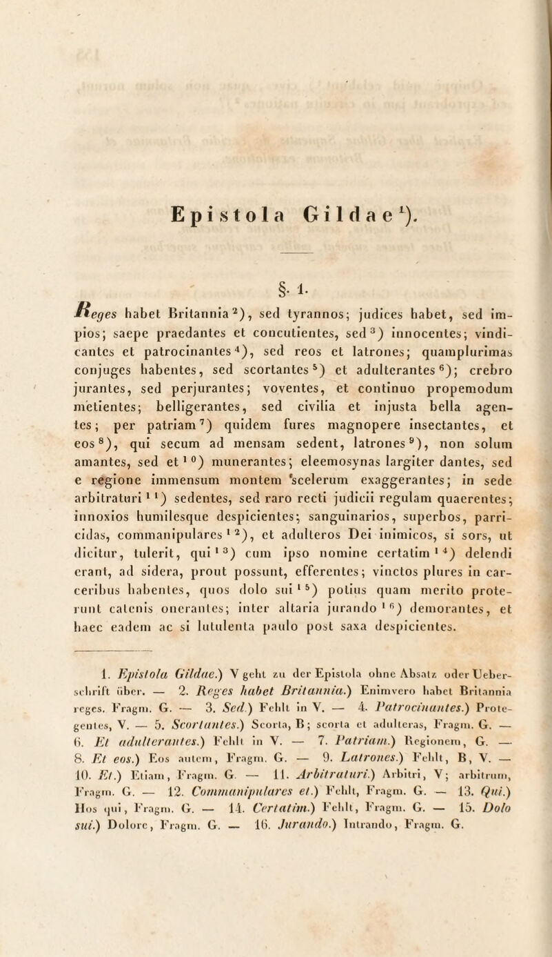 §• 1- üeges habet Britannia^), sed tyrannos; judices habet, sed im¬ pios; saepe praedantes et concutientes, sed®) innocentes; vindi¬ cantes et patrocinantes ■‘), sed reos et latrones; quainplurimas conjuges habentes, sed scortantes^) et adulterantes®); crebro jurantes, sed perjurantes; voventes, et continuo propemodum nielientes; belligerantes, sed civilia et injusta bella agen¬ tes; per patriam’) quidem fures magnopere insectantes, et eos®), qui secum ad mensam sedent, latrones®), non solum amantes, sed et*®) munerantes; eleemosynas largiter dantes, sed e regione immensum montem ‘scelerum exaggerantes; in sede arbitraturi * ‘) sedentes, sed raro recti judicii regulam quaerentes; innoxios humilesque despicientes; sanguinarios, superbos, parri¬ cidas, commanipulares'®), et adulteros Del inimicos, si sors, ut dicitur, tulerit, qui'®) cum ipso nomine certalim ' ^) delendi erant, ad sidera, prout possunt, efferentes; vinctos plures in car- ceribus habentes, quos dolo sui ‘ ®) potius quam merito prote¬ runt catenis onerantes; inter altaria jurando'®) demorantes, et baec eadem ac si lutulenta paulo post saxa despicientes. 1. Kpislolu Gildae.) V gelu zu der Epistula oliiie Absatz oderlJeber- selirilt liber. — 2. Rrges habet Britannia.') Enlmvero babet Britannia icgcs. Eragni. G. — 3. Sedi) Eelilt in V. — 4. Patrocinantes.) Proie- genles, V. — 5. Scortantcs.) Scorta, B; scoria et adulteras, Eragin. G. — Ii. Et adulterantes.) Eebli in V. — 7. Patriam.) Begionem, G. — 8. Et eos.) Eos autcin, Fragm. G. — 9. Latrones.) Fcblt, B, V. — 1(1. Et.) Eliam, 1'ragin. G. — 11. Arbitraturi.) Arbitri, V; arbilriini, Fragm. G. — 12. Commanipulares et.) Fcblt, Fragm. G. — 13. Qui.) Hos i)ui, Fragm. G. — 14. Certatim.) Fcblt, Fragm. G. — 15. Dolo sui.) Dolore, Fragm. G. — Ili. Jurutldo.) Intrando, Fragm. G.