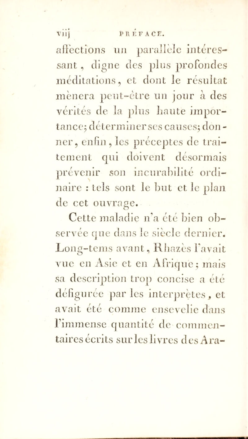 • • é aflections lui pai'allcîc intéres¬ sant , digne des plus profondes méditations^ et dont le résultat mènera peut-être un jour à des vérités de la plus liante impor¬ tance^ déterminer ses causes^ don - ner 5 enfin ^ les préceptes de trai¬ tement qui doivent désormais prévenir son incurabilité oi’di- naire : tels sont le but et le plan de cet ouvrage. Cette maladie na été bien ob¬ servée cjue dans le siècle dernier. Lon^-tenis avant., Rhazès favait vue eu Asie et en Afrique ; mais sa description trop concise a été défigurée par les interj)rètes, et avait été comme ensevelie dans l’immense quantité de commen¬ taires écrits sur les livres des Ara-