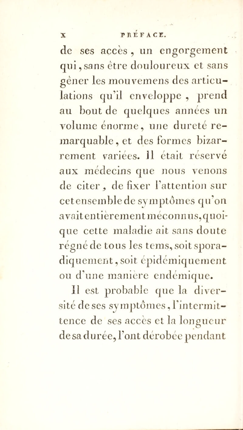 de ses accès , un engorgement qui,sans être douloureux et sans gêner les mouveinens des articu¬ lations qu’il enveloppe , prend au bout de quelques années un v^olume énorme, une dureté re¬ marquable , et des formes bizar¬ rement varices. Il était réservé aux médecins que nous venons de citer ^ de fixer l’attention sur cetensemblede symptômes qu’on avait entièrement méconnus, quoi¬ que cette maladie ait sans doute régné de tous les tems, soit spora¬ diquement , soit épidémiquement ou d’une manière endémique. Il est probable que la diver¬ sité de ses symptômes, rintermit- tence de ses accès et la longueur de sa durée, l’ont dérobée pendant