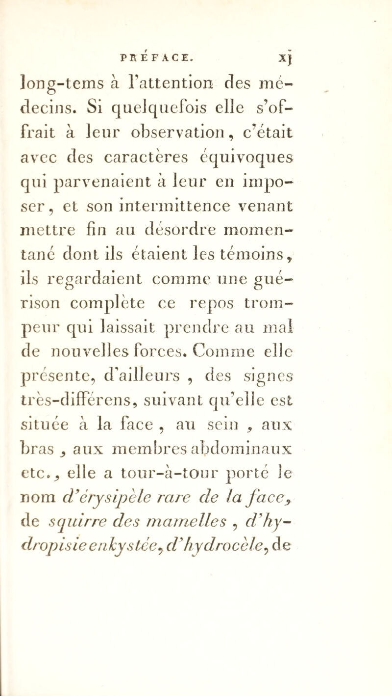 PREFACE. XJ ]ong-tems à l’attention des mé- o decins. Si quelquefois elle s’of¬ frait à leur observation, c’était avec des caractères équivoques qui parvenaient à leur en impo¬ ser , et son intermittence venant mettre fin au desordre momen¬ tané dont ils étaient les témoins, ils regardaient comme une pué- O O rison complète ce repos trom¬ peur qui laissait prendre au mal de nouvelles forces. Comme elle présente, d'ailleurs , des signes très-différens, suivant qu’elle est située à la face , au sein , aux bras aux meml)res abdominaux etc.^ elle a tour-à-tour porté le nom cVérysipèle rare de la face^ de scpdrre des matrielles , d’hy-- dropisieenkystée^ d'hydrocèle^ de