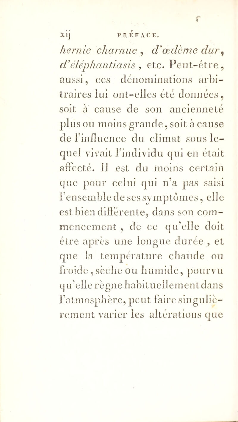 I XI] PREFACE. hernie charnue ^ cVoedeme dur^ d'éléphantiasis y etc. Peut-être, aussi, ces denoiuiiiations arbi¬ traires lui ont-elles été données, soit à cause de son ancienneté plus ou moins grande, soit à cause de r influence du climat sous le¬ quel vivait rindividu qui en était aflecté. 11 est du moins certain que pour celui qui n’a pas saisi Feusemble de ses symptômes, elle est bjen différente, dans son com¬ mencement , de ce qu'elle doit être apres une longue durée et que la température cbaude ou froide 5 séclie ou humide, pourvu (uf elle réouc habituellement dans 1 O fatmospliére, peut faire singuliè¬ rement varier les alterations que