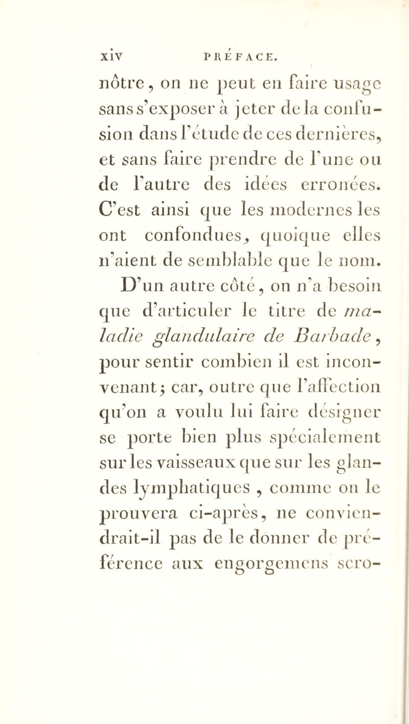 nôtre 5 on ne peut eji faire usage sans s’exposer à jeter delà confu¬ sion dans f etude de ces dernières, et sans faire prendre de fuiie ou de fautre des idées erronées. C’est ainsi que les modernes les ont confondues^ quoique elles n’aient de semblable que le nom. D’ un autre côté, on n'a besoin que d’articuler le titre de /7za- ladie glandulaire de Barhade, pour sentir combien il est incon¬ venant 5 car, outre que faffection qu’on a voulu lui faire designer se porte bien plus spécialement sur les vaisseaux que sur les glan¬ des lymphatiques , comme on le prouvera ci-après, ne convien¬ drait-il pas de le donner de pré¬ férence aux eimorc^cmens scro- O O 1