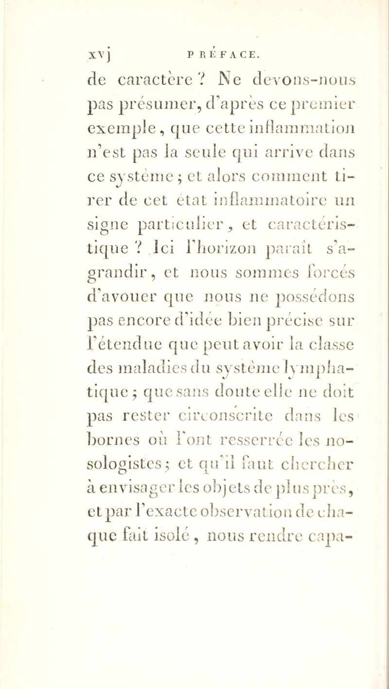 P R E F A CE. de caractère? Ne de\ons-iiou.s pas présLUîier, d'après ce premier exemple, que cetteijiHamniatloJi n’est pas la seule qui arrive dans ce système ; et alors comment ti- î'er de cet état inflammatoire un signe particulier^ et caractéris¬ tique ? ici riiorizon paraît s'a¬ grandir, et nous sommes forcés d'avouer que nous ne possédons pas encore d'idée bien précise sur l’étendue que peut avoir la classe des maladies du système ivmplia- tique^ que sans doute elle ne doit pas rester circonscrite dans les bornes ou font resserrée les no¬ sologistes; et on il faut cîicrcher O ' î- à eavistTger ics objets de j)!ns près, et par l’exacte observation de elia- cjuc fait isole , nous rendre capa-
