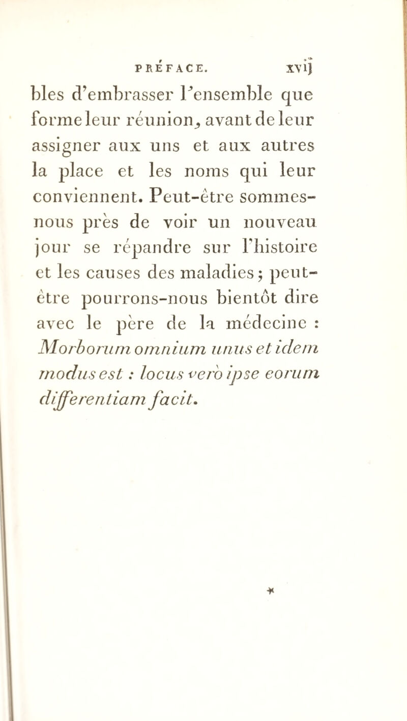 PRÉFACE. XV ij blés d’embrasser Tensemble que forme leur réunion^ avant de leur assigner aux uns et aux autres la place et les noms qui leur conviennent. Peut-être sommes- nous près de voir un nouveau jour se répandre sur fhistoire et les causes des maladies; peut- être pourrons-nous bientôt dire avec le père de la médecine : Morborum omnium unus et idem modusest : locus verhipse eorum differentiam facit.