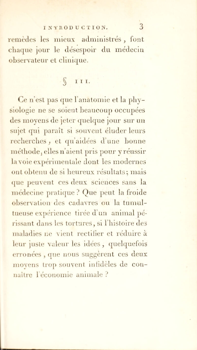 remèdes les mieux administrés , font chaque jour le désespoir du médecin ohservateur et clinique. S III. Ce n’est pas que ranalomie et la phy¬ siologie ne se soient heaucoup occupées des moyens de jeter quelque jour sur un sujet qui paraît si souvent éluder leurs recherches ; et qu’aidées d’une honne méthodej elles ii’aieîit pris pour y réussir la voie expérimentale dont les modernes ont obtenu de si heureux résultats; mais (|ue j)euvent ces deux sciences sans la médecine pratique ? Que peut la froide observation des cadavres ou la tumul¬ tueuse ex])érience tirée d’un animal pé¬ rissant dajis les tortures, si l liistoire des maladies ne vient rectilier et réduire à leur juste valeur les idées, quelquefois erronées , (lue nous suggèrent ces deux moyens lro|) souvent infidèles de con¬ naître récononiie animale ?