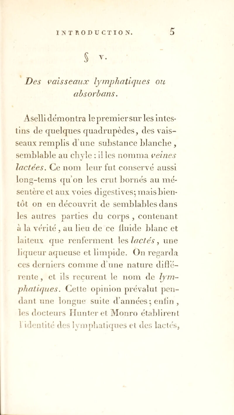 Des Clisse aux lymphatiques ou ahsorhans. A selli démontra le premier sur les intes¬ tins de quelques quadrupèdes, des v^ais- seaux remplis d’une suljstance Llanclie , semblable au cliyle : il les nomma veines K lactées. Ce nom leur fut conservé aussi long-tems ([u’on les crut bornés au mé¬ sentère et aux voies digestives* mais bien¬ tôt on en découvrit de semblables dans les autres parties du corps , contenant à la vérité , au lieu de ce iluide blanc et laiteux que renferment \vs lactés ^ une liqueur aqueuse et limpide. On regarda ces derniers comme d’une nature diflé- rente , et ils reçurent le nom de Ijm- phatiijues. Cette ojénion prévalu! pen¬ dant une longue suite d’années ; enlin , les docteurs îlunteM et Monro établirent 1 Identité des lym|)!ialiques et tics laclés