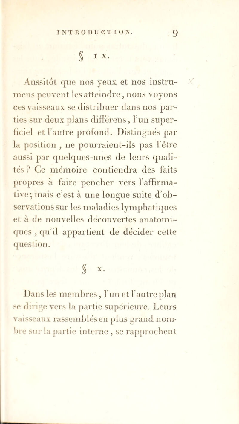 S I X. Aussitôt rp.ie nos yeux et nos instm- meiis peuvent les atteindre, nous voyons ces vaisseaux se distribuer dans nos par¬ ties sur deux plans difl'érens, Fun super- liciel et Fautre profond. Distingués par la position , ne pourraient-ils pas Fétre aussi par quelques-unes de leurs quali¬ tés ? Ce iiîéinoire contiendra des faits propres à faire pencher vers l’affirma¬ tive*, mais c’est à une longue suite d’ob¬ servations sur les maladies lymphatiques et à de nouvelles découvertes anatomi¬ ques , qu il appartient de décider cette ({uestion. § X. I )ans les membres, Fun et Fautre plan se dii-ige vers la partie supérieure. Leurs vaisseaux rassemblés en plus grand nom¬ bre sur la partie interne , se rapprochent