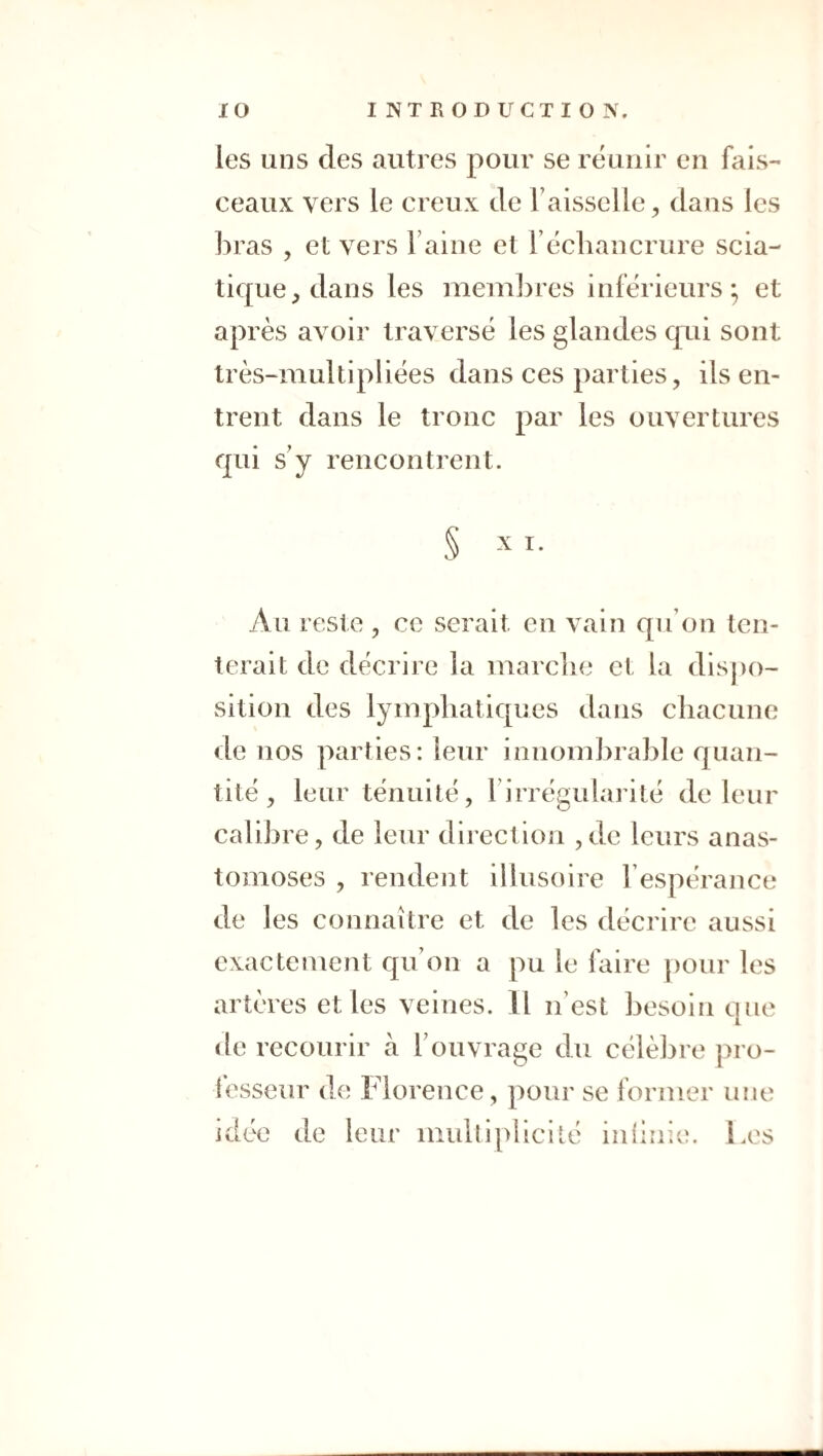 les uns des autres pour se réunir en fais-' ceaux vers le creux de Faisselle, dans les bras , et vers Faine et F échancrure scia¬ tique, dans les membres inférieurs; et après avoir traversé les glandes qui sont très-multipliées dans ces parties, ils en¬ trent dans le tronc par les ouvertures qui s'y rencontrent. § X I. Au reste , ce serait en vain qu’on ten¬ terait de décrire la marche et la dis])o- sition des lymphatiques dans chacune de nos parties: leur innombrable quan¬ tité , leur ténuité, l’irrégularité de leur calibre, de leur direction ,dc leurs anas¬ tomoses , rendent illusoire Fespérance de les connaître et de les décrire aussi exactement qu’on a pu le faire pour les artères et les veines. Il n’est besoin que de recourir à l’ouvrage du célèbre pro- ièsseur de Florence, pour se former une idée de leur multiplicité iiilinie. Les