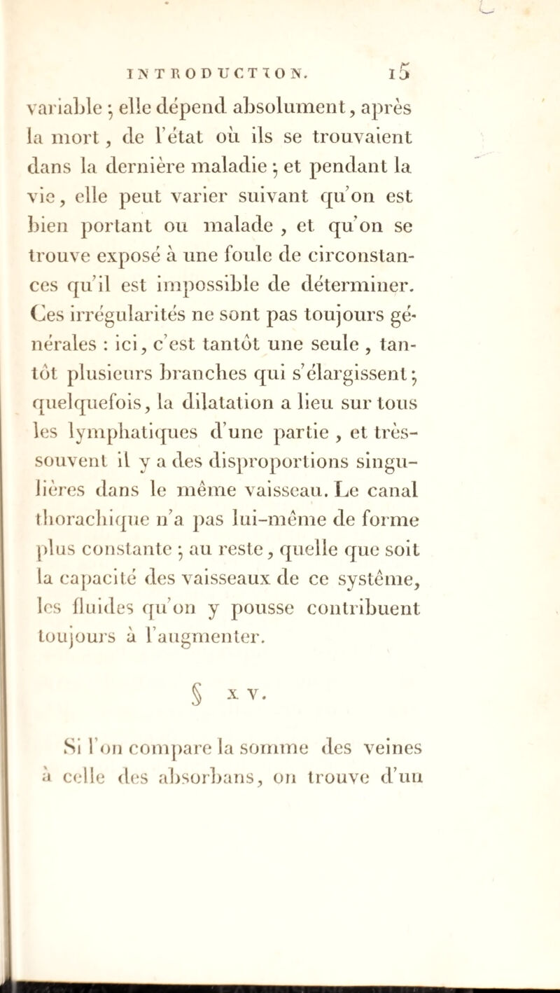 variable ^ elle dépend absolument, après la mort, de l’état où ils se trouvaient dans la dernière maladie et pendant la vie, elle peut varier suivant qu on est bien portant ou malade , et qu’on se trouve exposé à une foule de circonstan¬ ces qu’il est impossible de déterminer. Ces irrégularités ne sont pas toujours gé¬ nérales : ici, c’est tantôt une seule , tan¬ tôt plusieurs branches qui s’élargissent; quelquefois, la dilatation a Heu sur tous les lymphatiques d’une partie , et très- souvent il y a des dis])roportlons singu¬ lières dans le même vaisseau. Le canal tliorachi({ue n’a pas lui-même de forme plus constante ; au reste, quelle que soit la capacité des vaisseaux de ce système, les fluides qu’on y pousse contribuent toujouj’S a l’augmenter. § X V. Si l’on com])are la somme des veines à celle d(‘S absorbans, oîi trouve d’un