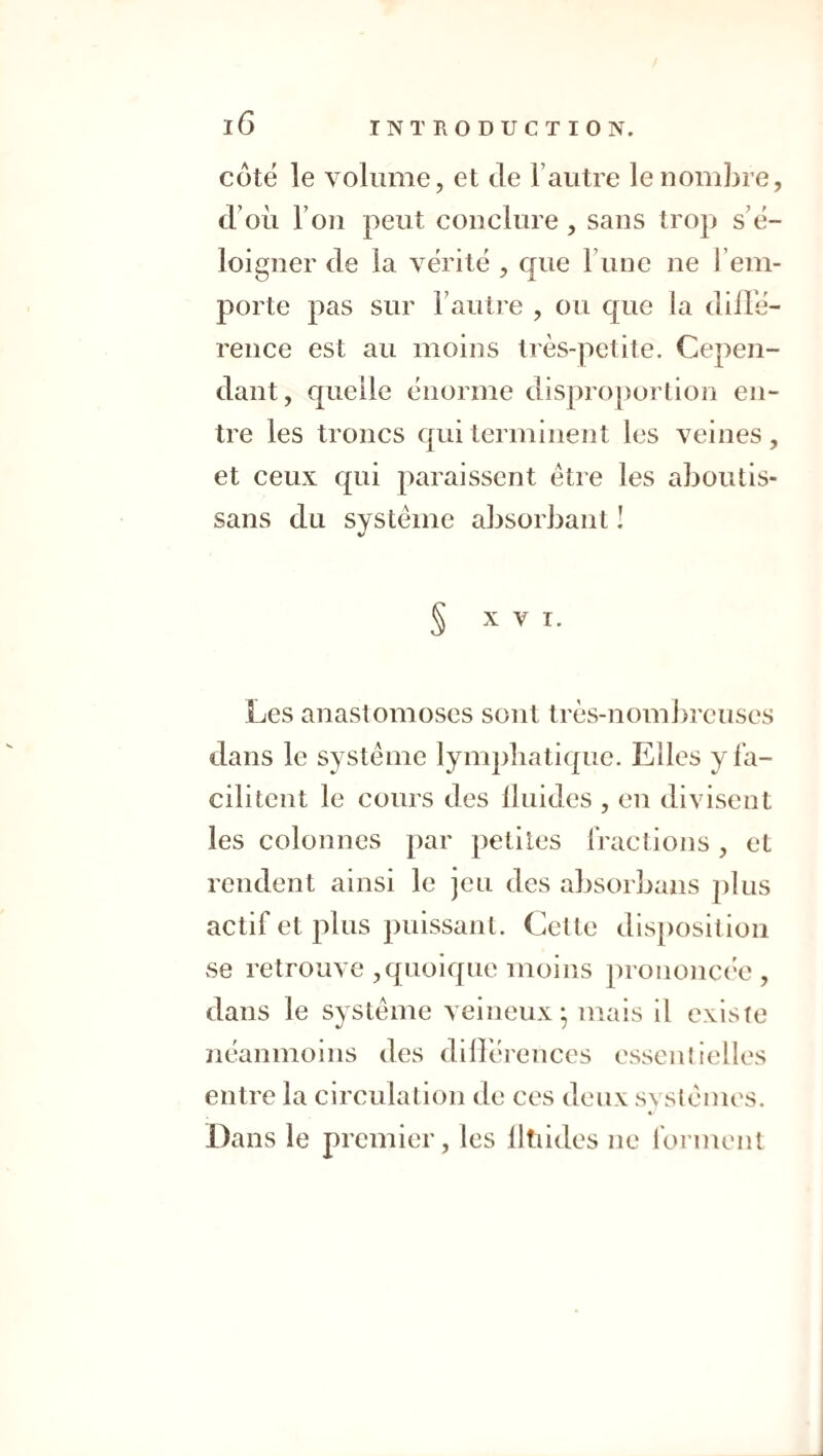 côté le volume, et de l’autre le nombre, d’où Fou peut conclure, sans trop s’é¬ loigner de la vérité , que l une ne l’em¬ porte pas sur l’autre , ou que la düTé- reiice est au moins très-petite. Cepen¬ dant, quelle énorme disproportion en¬ tre les troncs qui terminent les veines , et ceux qui paraissent être les aboutis- sans du système absorbant I § X V T. Les anastomoses sont très-nomi)reuses dans le système lympbatique. Elles y fa¬ cilitent le cours des Üuides , eu divisent les colonnes par petites fraclions, et rendent ainsi le jeu des absorbans plus actif et plus puissant. Cette disposition se retrouve ,quoique moins prononça^', dans le système veineux* mais il existe ïiéanmoins des dilléreuces essentielles entre la circulation de ces deux svstèmes. « Dans le premier, les lltiides ne forment