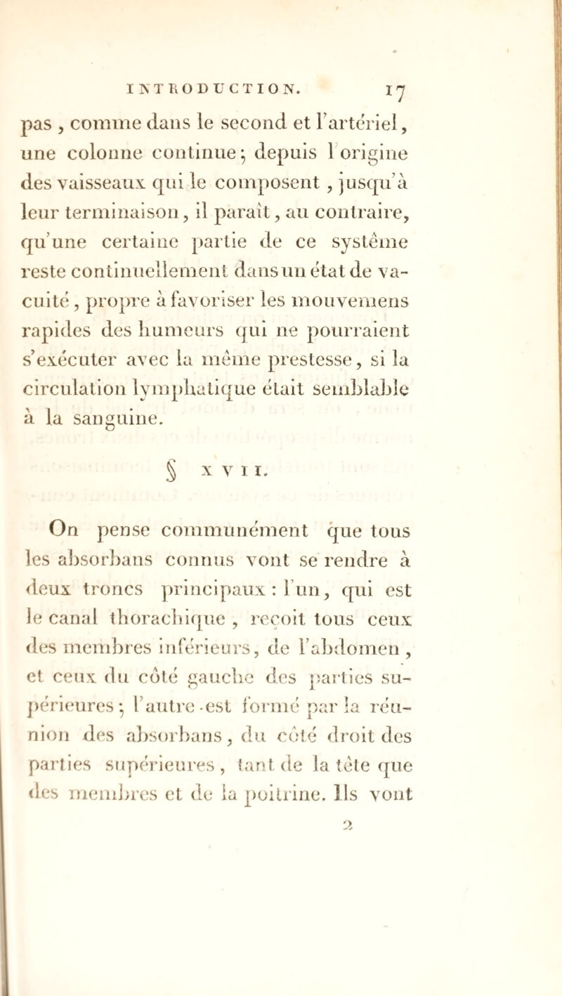 pas 5 comme dans le second et Fartériel, une colonne continue^ depuis Forigine des vaisseaux qui le composent , jusqu’à leur terminaison, il parait, au contraire, qu’une certaine partie de ce système reste continuellement dans un état de va¬ cuité , propre à favoriser les mouvemens rapides des humeurs qui ne pourraient s’exécuter avec la meme prestesse, si la circulation lymphatique était semblable à la sanguine. § XVI I. On pense communément que tous les absorhans connus vont se rendre à <leux troncs principaux : Fun, qui est le canal tborachicjue , reçoit tous ceux des memlires inférieurs, de l’abdomen , et ceux (lu c(jlé gauche des jîaities su- ])érieures • l’autre-est Ibrmé par la réu¬ nion des a])Sorhans, du coté droit des parties supérieures, tant de la tète (jue des memines et de la poitrine. Ils vont 2