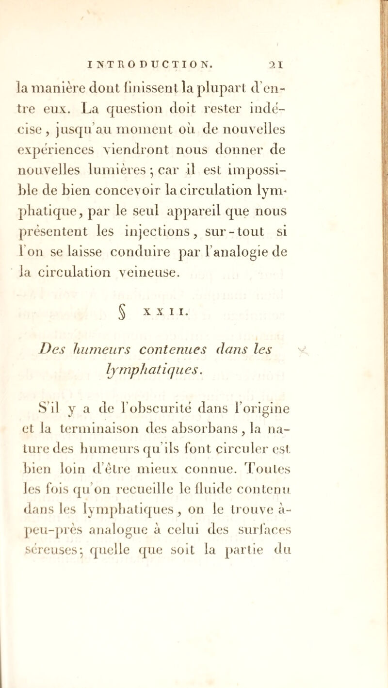 la manière dont Unissent la plupart d’en¬ tre eux. La question doit rester indé¬ cise 5 jusqu’au moment ou de nouvelles expériences viendront nous donner de nouvelles lumières *, car il est impossi¬ ble de bien concevoir la circulation lym* phatique, par le seul appareil que nous présentent les injections, sur-tout si l’on se laisse conduire par l’analogie de la circulation veineuse. § XX I I. Des humeurs contenues dans les v Ijînpliatiques. S’il y a de ro])Scurité dans Forigine et la terminaison des absorbans, la na¬ ture des humeurs qu’ils font circuler est bien loin d’étre mieux connue. Toutes les fols qu’on recueille le Iluide contenu dans les lymphatiques, on le trouve à- ]>eu-près analogue à celui des suri’aces séreuses* quelle que soit la partie du