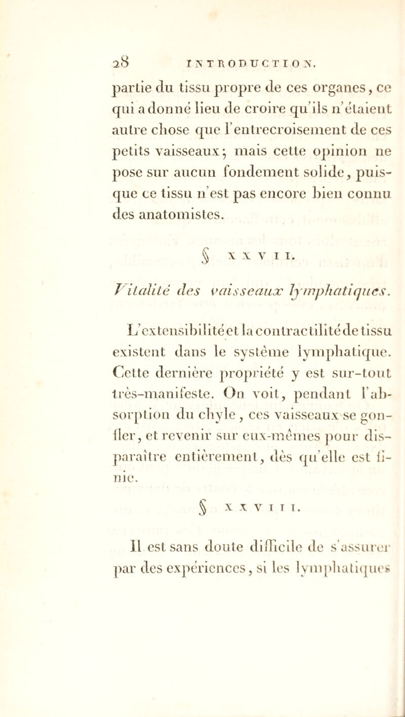 partie du tissu propre de ces organes, ce qui adonné lieu de croire qu’ils n’étaient autre chose que l’entrecroisement de ces petits vaisseaux; mais cette opinion ne pose sur aucun fondement solide, puis¬ que ce tissu n’est pas encore bien connu des anatomistes. \ X V I I. r italité des vaisseaux Jj/nphatîques. L’ex te nsi b i 1 i té e 11 a c o ntrac t i li té de ti ssu existent dans le système lymphatique. Cette dernière propriété y est sur-tout très-manifeste. On voit, pendant l’al)- sorption du chyle , ces vaisseaux se gon- iler, et revenir sur eux-mèmes j^our dis¬ paraître entièrement, dès qu’elle est ii- nie. § X X V 1 T I. Il est sans doute diiTicile de s’assm er ]>ar des expériences, si les lymplialiipies