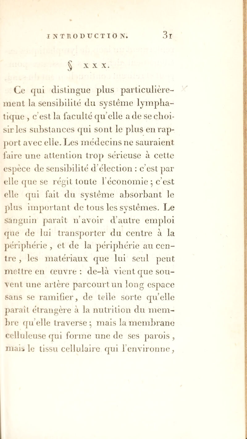 § X X X. Ce qui distingue plus particulière¬ ment la seusiLilité du système lympha¬ tique , c’est la faculté qu’elle a de se choi¬ sir les substances qui sont le plus en rap¬ port avec elle. Les médecins ne sauraient l’aire une attention trop sérieuse à cette espèce de sensibilité d’élection : c’est par elle que se régit toute l’économie ; c’est elle qui fait du système absorbant le j)lus important de tous les systèmes. Le sanguin parait n’avoir d’autre emploi que de lui transporter du centre à la péri])hérie , et de la périphérie au cen¬ tre , les matériaux que lui seul peut mettre en œuvre : de-là vient que sou¬ vent une artère parcourt un long espace sans se ramiher, de telle sorte quelle paraît étrangère à la nutrition du mem- ])re rju’elle traverse^ mais lamem])rano celluleuse qui forme une de ses ])arois , mais le tissu cellulaii c qui renvironnc^