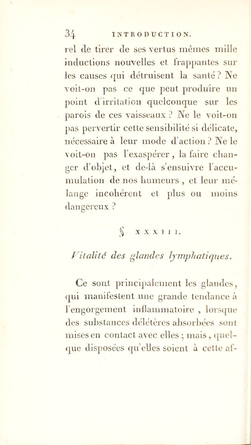 rel de tirer de ses vertus mêmes mille inductions nouvelles et frappantes sur les causes qui détruisent la santé ? Ne voil-on pas ce que peut produire un point d irritation quelconque sur les parois de ces vaisseaux ? Ne le voit-on pas pervertir cette sensibilité si délicate, nécessaire à leur mode d’action ? Ne le voit-on pas l’exaspérer , la faire chan¬ ger d’objet, et de-là s’ensuivre l’accu- mulation de nos humeurs , et leur mé¬ lange incohérent et ])lus ou moins dangereux ? ^ X X x I 1 1. f 'ilalité des glandes lymphatiques. Ce sont principalement les glandes, qui manilustent une grande tendance à l’engorgement inflammatoire , iorscjnc des substances délétères absorbées sont mises en contact avec elles -, mais , ([uel- que disposées quelles soient à celle af-