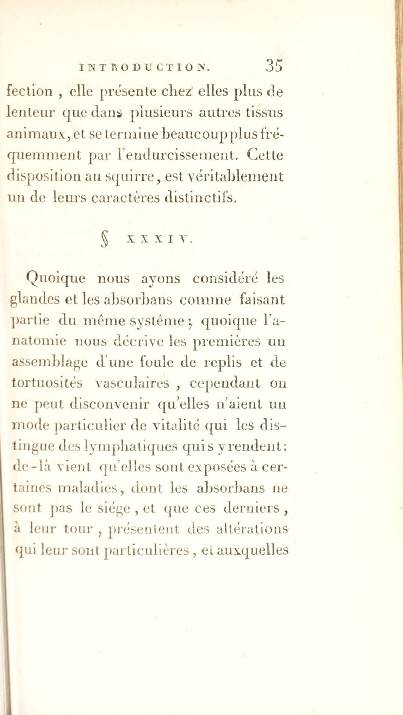 fectioii , elle présente chez elles plus de lenteur que dans plusieurs autres tissus animaux, et se termine beaucoupplus fré¬ quemment par rendurcissement. Cette disposition au squirre, est véritablement un de leurs caractères distinctifs. § X X XI V. Quoique nous ayons considéré les glandes et les absorbans comme faisant })artie du meme système ; quoique Ta- natomie nous décrive les premières un assemblage d’une foule de replis et de tortuosités vasculaires , cependant ou ne peut disconvenir qu'elles n’aient un mode particulier de vitalité qui les dis¬ tingue des lympliatiques qui s y rendent: de-là vient (|u’elles sont exposées à cer¬ taines maladies, dont les absorbans ne sont pas le siège , et ([ue ces derniers, à leur tour , présentent des altérations qui leur sont particulières, el auxquelles