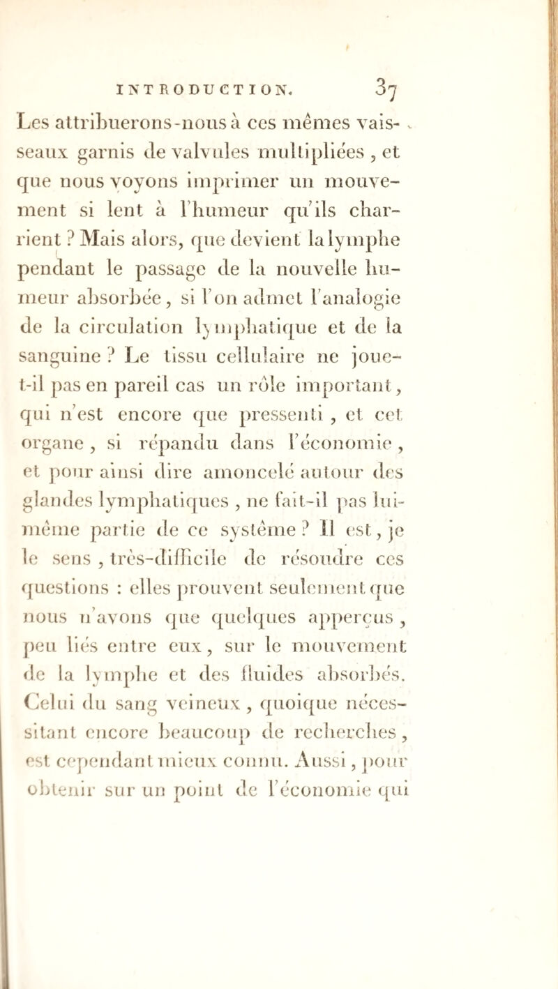 Les attriLuerons-iîOusà ces mêmes vais- . seaux garnis de valvules multipliées , et que nous voyous imprimer im mouve¬ ment si lent à riiumeur quils char¬ rient ? Mais alors, que devient la lymphe pendant le passage de la nouvelle hu¬ meur absorbée, si Ton admet l’analogie de la circulation 1) ujpliatique et de la sanguine ? Le tissu cellulaire ne joue- t-il pas en pareil cas un rôle important, qui n’est encore que pressenti , et cet organe , si répandu dans l’économie , et ])our ainsi dire amoncelé autour des glandes lymphatiques , ne fait-il pas lui- même partie de ce système? Il (!St, je le sens , très-dillicile de résoudre ces questions : elles ])rouvent seulement que nous n’avons que quehpies apperçus , peu liés entre eux, sur le mouvement (le la Kinphe et des fluides absorbés. Celui du sang veineux, quoique néces¬ sitant encore beaucoup de recherches , est cej)endant mieux connu. Aussi, j)our O bu uni* sur un point de l’économie ({ul