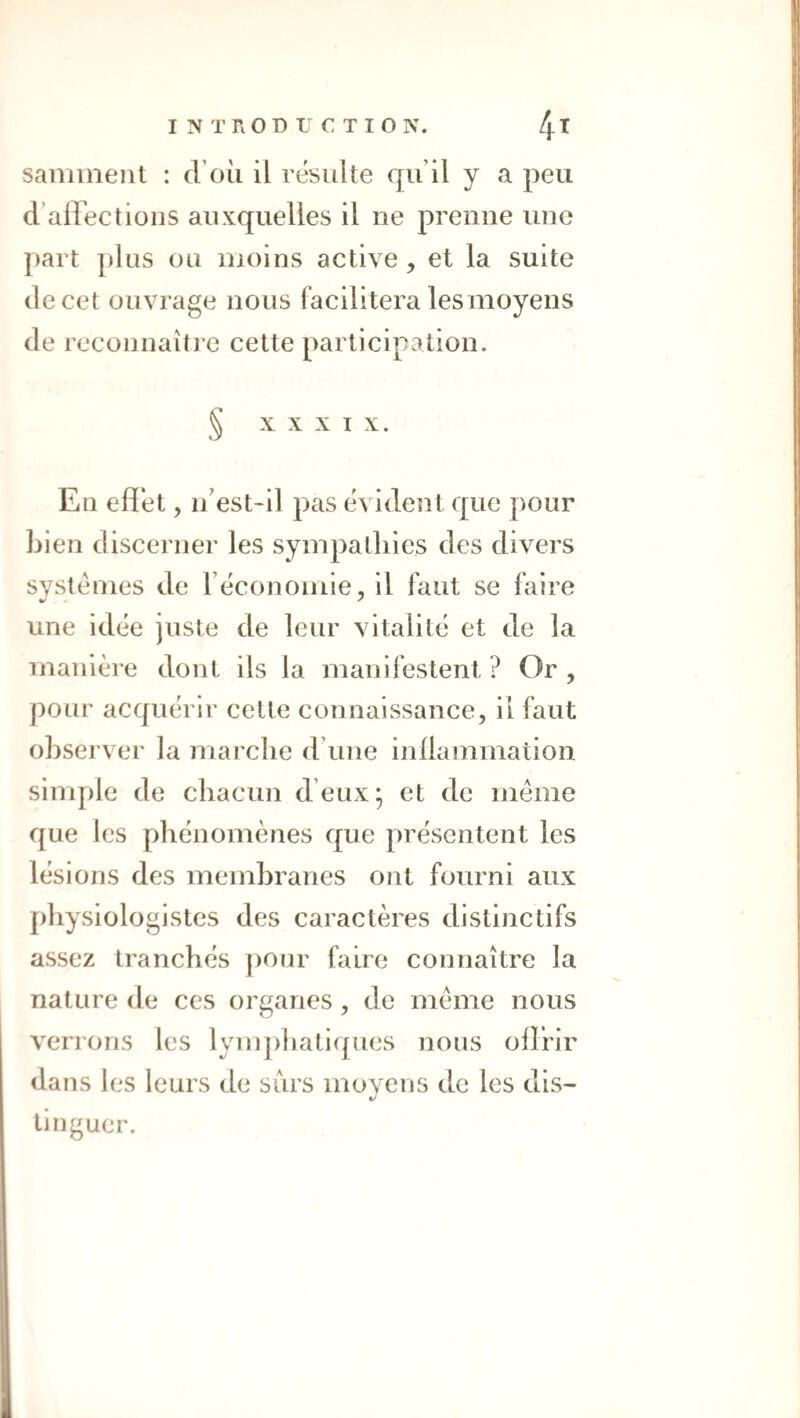 samment : d’oii il résulte qu il y a peu d’airectioiis auxquelles il ne prenne une part plus ou moins active , et la suite de cet ouvrage nous facilitera lesmoyens de recou naître cette participation. § XXXIX. Eu effet, n’est-il pas évident que pour Lien discerner les sympa [Lies des divers systèmes de récouomie, il faut se faire une idée juste de leur vitalité et de la manière dont ils la manifestent ? Or , pour acquérir cette connaissance, il faut oLsei’ver la marche d’une inffammation sinq)le de chacun d’eux; et de meme que les phénomènes que présentent les lésions des memhranes ont fourni aux physiologistes des caractères distinctifs assez tranchés ])Our faire connaître la nature de ces organes, de meme nous venons les lynq)hatiqnes nous offrir dans les leurs de surs moyens de les dis¬ tinguer.