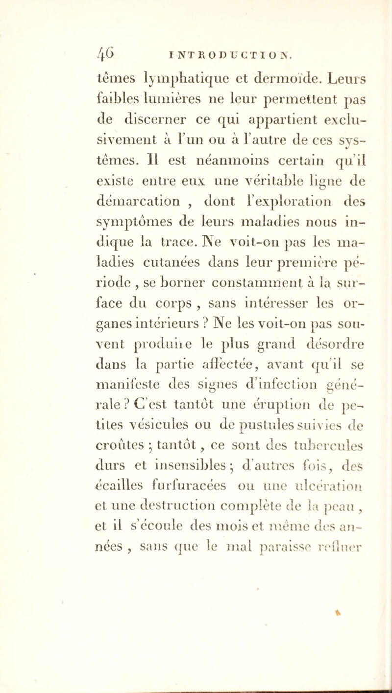 ternes lymphatique et dermoïde. Leurs faibles lumières ne leur permettent pas de discerner ce qui appartient exclu¬ sivement à Fun ou à Fautre de ces sys- ternes. 11 est neanmoins certain qu’il existe entre eux une véritable liune de démarcation , dont l’exploration des symptômes de leurs maladies nous in¬ dique la trace. Ne voit-on pas les ma¬ ladies cutanées dans leur première pé¬ riode , se borner constamment à la sur¬ face du corps , sans intéresser les or¬ ganes intérieurs ? Ne les voit-on pas sou¬ vent produiie le plus grand désordre dans la partie allèctée, avant qu’il se manifeste des signes d’infection géné¬ rale ? C’est tantôt une éruption de pe¬ tites vésicules ou de pustules suivies de croûtes ^ tantôt, ce sont des tuliercules durs et insensibles*, d’autres fois, des écailles furfuracées ou une idcération et une destruction complète de la peau , et il s’écoide des mois et meme des an¬ nées , sans (|ue le mal })araisse reiliKM* «b