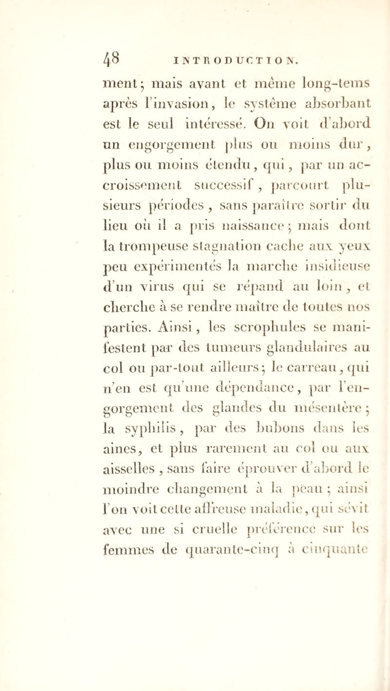 ment* mais avant et même long-tems après Finvasion, le système absorbant est le seul intéressé. On voit (Fabord un engorgement |)bis ou moins dur, plus ou moins étendu, qoi, |)ar un ac¬ croissement successif , parcourt plu¬ sieurs périodes , sans paraître sortir du lieu oîi il a pris naissance* ; mais dont la trompeuse stagnation cache aux yeux peu expérimentés la marche insidieuse d’un virus qui se jépand au loin, et cherche à se rendre maître de toutes nos parties. Ainsi , les scrophules se mani¬ festent par des tumeurs glandulaires au col ou par-tout ailleurs; le carreau, (pii n’en est qu’une dépendance, par Fen- gorgement des glandes du mésentère ; la syphilis, par des huljons dans les aines, et plus rarement au col ou aux aisselles , sans faire tq^rouver d’abord le moindre changement à la ])eau ; ainsi l’on voit celte allrcusc maladie, (pu sévit avec une si cruelle préférence sur les femmes de (piaranlc-ciiK] à cinquante