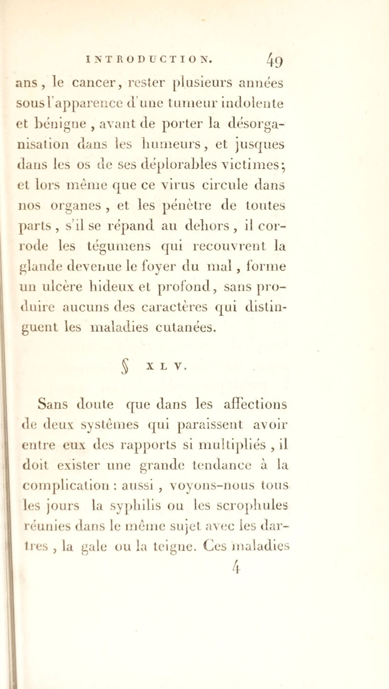 ans, le cancer, rester [)lusieurs années sous l’apparence d’une tumeur indolente et hénigne , avant de porter la désorga¬ nisation dans les liuuieurs, et jusques dans les os de ses déplorables victimes*, et lors meme que ce virus circule dans nos organes , et les pénètre de toutes parts , s’il se répand au dehors , il cor¬ rode les tégumens qui recouvrent la glande devenue le foyer du mal, forme un ulcère hideux et profond, sans pro¬ duire aucuns des caractères qui distin¬ guent les maladies cutanées. S X L V. Sans doute que dans les affections de deux systèmes qui paraissent avoir entre eux des rapports si multipliés , il doit exister une grande tendance à la complication : aussi , voyons-nous tous les jours la syjdiilis ou les scrophules réunies dans le meme sujet avec les dar¬ tres , la gale ou la teigne. Ces jnaladics 4